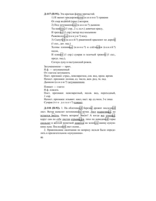 46
Д-117 (П-91). Эта краткая форма причастий.
1) И звенит придорожными (к а к и м и ?) травами
От озер водяной (прил.) ветерок.
2) Под затуманенною (к а к о ю ?) дымкою
Ты кажешь (1 спр., 2 л, ед.ч.) девичью красу,
И треплет (1 спр.) ветер под косынкою
Рыжеволосую (к а к у ю ?) косу.
3) Сыпучей (к а к о й ?) ржавчиной краснеют по дороге
(1 скл., дат. пад.)
Холмы плешивые (к а к и е ?) и слёгшийся (к а к о й ?)
песок,
И пляшет (1 спр.) сумрак в галочьей тревоге (1 скл.,
предл. пад.),
Согнув луну в пастушеский рожок.
Затуманенною — прич.
Н.ф. — затуманенный
От глагола затуманить
Пост. признаки: страд., невозвратное, сов. вид, прош. время.
Непост. признаки: полная, ед. число, жен. род, тв. пад.
Дымкою (к а к о ю ?) затуманенною.
Пляшет — глагол
Н.ф. плясать
Пост. признаки: невозвратный, несов. вид, переходный,
1 спр.
Непост. признаки: изъявит. накл, наст. вр, ед.чило, 3-е лицо.
Сумрак (ч т о д е л а е т ?) пляшет.
Д-118 (П-92). 1. На облетевшей березке дрожит последний
лист. Ветер шевелит потемневшие ветки. Лист вздрагивает, но
остается висеть. Опять ветерок! Висит! А когда все утихает,
вдруг сам по себе листок отрывается, тихо по невидимой горке
скользит и жёлтой монеткой ложится на зеленую шапку кукуш-
кина льна. Последний лист осени...
2. Правописание окончания по вопросу нельзя было опреде-
лить в прилагательном «кукушкина».
 