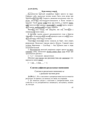 47
Д-119 (П-93).
Бури южных морей.
Большинство жителей умеренных широт просто не пред-
ставляют себе, насколько велика может быть сила ветра при
тропическом урагане. Скорость движения воздушных масс не-
редко достигает шестидесяти-семидесяти и более метров в
секунду! Такой ветер гонит воду рек вспять, с корнем выры-
вает многолетние деревья, разрушает и уносит прочь непроч-
ные здания, выбрасывает на берег корабли.
Вековые леса гнутся, как тростник, как сор, сметается с
поверхности земли трава…
В сентябре тысяча семьсот восьмидесятого года у берегов
Африки в Атлантическом океане пронесся один из самых силь-
ных ураганов, известных в истории.
Огромные океанские волны хлынули на берег, неся смерть
разрушения. Несколько городов просто исчезло. Главный город
острова Мартиника — Сен-Пьер — был целиком смыт в море
гигантской волной.
2. [Большинство жителей умеренных широт просто не пред-
ставляют себе], (насколько велика может быть сила ветра при
тропическом урагане.)
[– =], (= –) (изъяснит. придаточное).
[Вековые леса гнутся, как тростник], [как сор, сметается с по-
верхности земли трава]…
[– =, как ], [как , = –].
Слитно-дефисно-раздельные написания
Слитное и раздельное написание не
с разными частями речи
Д-120 (-). 1. Не с глаголами и деепричастиями всегда пишется
раздельно: не пришел, не написал; не зайдя, не открывая.
2. Не пишется слитно с глаголами и деепричастиями, если
слова без не не употребляются: ненавидеть, негодовать; ненави-
дя, негодуя.
 
