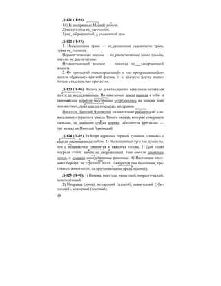 48
Д-121 (П-94).
1) |Не потерянные Машей| деньги;
2) вид из окна не затуманен;
3) не заброшенный, а ухоженный дом.
Д-122 (П-95).
1. Нескошенная трава — не скошенная садовником трава,
трава не скошена.
Нераспечатанные письма — не распечатанные мною письма,
письма не распечатаны.
Незамерзающий водоем — никогда не замерзающий
водоем.
2. От причастий «незамерзающий» и «не прекращающийся»
нельзя образовать краткой формы, т. к. краткую форму имеют
только стадательные причастия.
Д-123 (П-96). Вплоть до девятнадцатого века океан оставался
почти не исследованным. Но неведомые земли манили к себе, и
европейские корабли бесстрашно устремлялись на поиски этих
неизвестных, пока еще не открытых материков.
Писатель Николай Чуковский увлекательно рассказал об уди-
вительных открытиях земель Тихого океана, которые совершали
сильные, не знающие страха моряки. «Водители фрегатов» —
так назвал их Николай Чуковский.
Д-124 (П-97). 1) Море курилось парным туманом, сливаясь с
еще не расчищенным небом. 2) Нескошенные луга так душисты,
что с непривычки туманится и тяжелеет голова. 3) Дом стоял
посреди степи, ничем не огороженный. Еще кое-где дымилась
земля, и стонали неподобранные раненные. 4) Настоящие охот-
ники берегут, не стреляют лосей. Любуются они большими, кра-
сивыми животными, не причиняющими вреда человеку.
Д-125 (П-98). 1) Невежа, невзгода; ненастный, невралгический,
невозмутимый.
2) Неправда (ложь); нехороший (плохой), невыгодный (убы-
точный), нежирный (постный).
ч. глаг.
 
