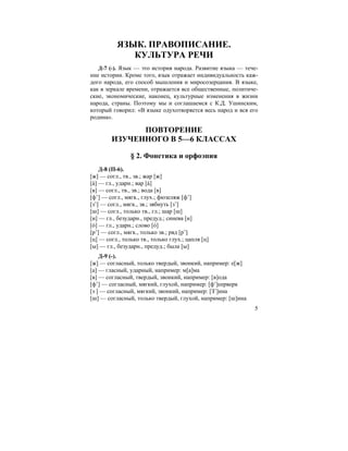 5
ЯЗЫК. ПРАВОПИСАНИЕ.
КУЛЬТУРА РЕЧИ
Д-7 (-). Язык — это история народа. Развитие языка — тече-
ние истории. Кроме того, язык отражает индивидуальность каж-
дого народа, его способ мышления и миросозерцания. В языке,
как в зеркале времени, отражается все общественные, политиче-
ские, экономические, наконец, культурные изменения в жизни
народа, страны. Поэтому мы и соглашаемся с К.Д. Ушинским,
который говорил: «В языке одухотворяется весь народ и вся его
родина».
ПОВТОРЕНИЕ
ИЗУЧЕННОГО В 5—6 КЛАССАХ
§ 2. Фонетика и орфоэпия
Д-8 (П-6).
[ж] — согл., тв., зв.; жар [ж]
[а´] — гл., ударн.; вар [а´]
[в] — согл., тв., зв.; вода [в]
[ф’] — согл., мягк., глух.; фюзеляж [ф’]
[з’] — согл., мягк., зв.; зябнуть [з’]
[ш] — согл., только тв., гл.; шар [ш]
[и] — гл., безударн., предуд.; синева [и]
[о´] — гл., ударн.; слово [о´]
[р’] — согл., мягк., только зв.; ряд [р’]
[ц] — согл., только тв., только глух.; цапля [ц]
[ы] — гл., безударн., предуд.; была [ы]
Д-9 (-).
[ж] — согласный, только твердый, звонкий, например: е[ж]
[а] — гласный, ударный, например: м[а]ма
[в] — согласный, твердый, звонкий, например: [в]ода
[ф’] — согласный, мягкий, глухой, например: [ф’]еерверк
[з ] — согласный, мягкий, звонкий, например: [З’]ина
[ш] — согласный, только твердый, глухой, например: [ш]ина
 