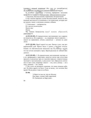 50
(дееприч.) никакой неприязни| (без «не» не употребляется),
|не подвергаясь (подве´ргнуть) никакой опасности(опасен)|.
В подобных некрасивых (=плохих) варварских поступках
проявля´ются (проя´влен) бескультурье, невоспитанность (сущ.).
3. Рассказы, бессмысленной, невинными, беззащитными.
4. Но в жизни нередки случаи бессмысленной, ничем не объ-
яснимой жестокости в отношении к тем животным, которые жи-
вут рядом с нами: к лягушкам, кошкам, собакам.
5. Уничтожая — деепричастие.
От глагола уничтожать
Несов. вид.
Неизм.
Мы бываем безжалостны (к а к ? к а к и м о б р а з о м ?),
уничтожая их.
Д-130 (П-103). В отрицательных местоимениях под ударени-
ем пишется не, без ударения — ни, например: не´кого спросить —
никого´ не спрашивать, не´чему удивляться — ничему´ не удив-
лялся.
Д-131 (П-104). Никто´ ничего´ не знал. Вокзал гудел, как раз-
ворошенный улей. Не´чего было и думать о быстром отъезде.
Однако это обстоятельство нисколько нас не огорчало, потому
что мы хотели осмотреть город. Ничьи´ рассказы не заменят уви-
денного.
Д-132 (П-105). 1. В отрицательных местоимениях частицы не
и ни, превращаясь в приставки, пишутся слитно при отсутствии
предлога и раздельно при его наличии (предлог ставится между
частицей и местоимением, в результате чего образуется сочета-
ние из трех слов), например: никого — ни у кого, нечему — не к
чему, никаким — ни с каким.
2. Ни у кого не вызывало сомнения, что наша команда побе-
дит. В классе никого не было. Судя по всему, этот котенок был
ничей. Ни на каком этаже их не было.
П-106.
1) Никто из нас ни чем не обделен.
Как парус, плещет небо парусиной
От Ладожских до Баргузина...
ч. деепр. деепр. об.
прил.
ч. глаг.
ч. глаг.
 
