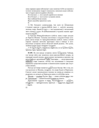 52
лины караван-сарая (обозначает одно понятие) 4) Из-за (запомн.)
холмов неожиданно (вдруг) показалось пепельно-седое (обозна-
чает оттенок цвета) кудрявое облачко.
Кто-то (мест. с –то) лапкой скребется в окошко
Кто-то (мест. с –то) плачет за нашим окном.
Как озябшая белая кошка
Вьюга жалобно просится в дом.
II.
1) Нет большего удовольствия, чем идти по незнакомым
(=чужим) дорогам к какому-нибудь (мест. с –нибудь) дальнему
лесному озеру. Какой-то (мест. с –то) непонятный (=загадочный)
звон слышен в лесах. В необыкновенной (=чудной) тишине заро-
ждается рассвет.
2) Ураганы Южно-Китайского (собств. наим.) моря доходят
до берегов Японии. Сильные восточные и юго-восточные (сто-
роны света) ветры из Арало-Каспийских (собств. наим.) степей
хорошо знакомы жителям некоторых (мест.) южных и юго-
восточных (стороны света) областей нашей родины. Эти сухие,
знойные ветры носят название «суховеи».
3. От моста´ (мост), показа´лось (ка´жется), из-за холмо´в (холм),
лесно´му (лес), тишине´ (тих).
П-109. На юге-западе (стороны света) полуострова Таймыр,
где чахлая тайга уже захватила земли распластанной тундры, на
огромной лесной опушке, среди низких лиственниц и высоких гор
расположился крупнейший город Заполярья — индустриальный
Норильск (тире ставится, потому что подлежащее и сказуемое
выражены существительными в именительном падеже при отсут-
ствии связки).
Погода на Севере меняется удивительно быстро. Вот и мы, ко-
гда вылетали из Москвы, полагали, что скоро будем в Норильске.
Самолет делает вынужденную посадку на одном из северных аэ-
родромов, не дотянув до Норильска каких-то полутора часов.
Москва — столица России. Нил — самая длинная река в ми-
ре. Гренландия — самый большой остров на планете.
Чередование гласных в корне. Расположиться — полагать,
изложение — прилагательное, касаться — коснуться, растущий
— росли.
сущ. им. п.
сущ. им. п.
 