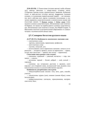 53
Д136 (П-110). 1) Темно-синие (оттенки цветов) глыбы облаков
чуть заметно двигались к северу-западу (стороны света).
2) Картины Грекова полны стремительного движения. Кубанские
степи, то ярко-желтые (оттенки цветов), выжженные палящим
солнцем, то зеленеющие первой весенней травой, — вот неизмен-
ное место действия всех картин художника (подлежащее и ска-
зуемое выражены существительными в именительном падеже при
отсутствии связки). 3) Взошло солнце, и бойцы сняли плащ-
палатки (сложное существительное, обозначающее одно понятие).
4) Первым, кто вышел на корабле-ракете (сложное существитель-
ное, обозначающее одно понятие) в космос, был Юрий Гагарин. 5)
Школьники посетили судостроительный (образованно от словосо-
четания с подчинительной связью) завод.
§ 5. Словарное богатство русского языка
Д-137 (П-111). Особенности лексического значения слов:
— однозначные слова:
картина, цивилизация, экранизация, профессия;
— многозначные слова:
спутник, лопоухий, луч;
— использование слов в переносном значении: лопнуть (в пе-
реносном — потерпеть провал), скелет (в переносном — каркас,
остов), воет (волк воет — прямое; воет ветер — переносное).
Смысловая связь разных слов в языке:
— синонимы: страшный — ужасный, несчастье — горе, тан-
цевать — плясать;
— антонимы: черный — белый, добрый — злой, плохой —
хороший;
— омонимы: лук (огородное растение и оружие), ключ
(предмет для отпирания замка, музыкальный знак, родник), коса
(заплетенные волосы и сельскохозяйственное орудие).
Особенности употребления слов в речи:
— общеупотребительная лексика: отец, мать, урок, спасибо,
учитель;
— диалектизмы: курень (дом), пимами (зимняя обувь), озимь
(всходы ржи);
— профессионализмы: синтаксис, термодинамика, материн-
ская плата, биос;
 