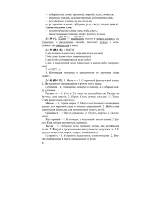 54
— нейтральные слова: красивый, черный, идти, смеяться;
— книжные: увидев, художественный, соблазнительный;
— разговорные: слышь, ну-ка, поди-ка;
— устаревшая лексика: губерния, уезд, смерд, людин, говядо.
Происхождение слов:
— исконно русские слова: хата, изба, спать;
— заимствованная лексика: спорт, футбол, бульон.
Д-138 (-). [Слово — выражение мысли и может служить со-
единению и разделению людей], (поэтому нужно с осто-
рожностью обращаться с ним).
Д-139 (П-112). 1. ИДТИ
Идти пешком (двигаться, передвигаться ногами)
Поезд идет (двигаться, перемещаться)
Идти гулять (отправляться куда-либо)
Идти к намеченной цели (двигаться в каком-либо направле-
нии)
2. «ИДЕТ...»
3. Интонация меняется в зависимости от значения слова
«идет».
Д-140 (П-113). 1. Менуэт – 1. Старинный французский танец.
2. Музыкальное произведение в ритме этого танца.
Перемена – 1. Изменение, поворот к новому. 2. Перерыв меж-
ду уроками.
Расцвести – 1. (1-е и 2-е лицо не употребляется) Распустив
бутоны, дать цветки. 2. Перен. Стать лучше, сильнее. 3. Перен.
Стать радостным, просиять.
Манеж — 1. Арена цирка. 2. Место или большое специальное
здание для верховой езды и конных упражнений. 3. Небольшая
переносная загородка для начинающих ходить детей.
Сражаться – 1. Вести сражение. 2. Играть азартно, с увлече-
нием.
Желторотый – 1. О птенцах: с желтизной около клюва. 2. Пе-
рен. Ещё совсем неопытный, наивный.
Звезда – 1. Небесное тело, видимое ночью как светящаяся
точка. 2. Фигура с треугольными выступами по окружности. 3. О
деятеле искусства, науки, спорта: знаменитость.
Исправить – 1. Устранить недостатки, плохую оценку. 2. Вне-
сти исправление в текст, написанный от руки.
сущ. им. п. сущ. им. п.
 