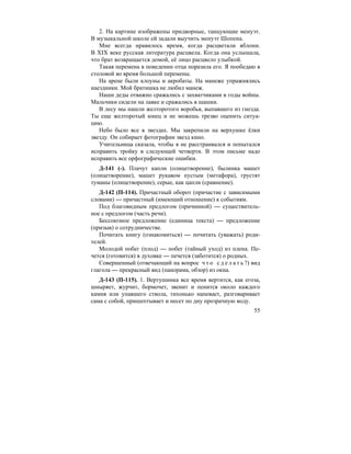 55
2. На картине изображены придворные, танцующие менуэт.
В музыкальной школе ей задали выучить менуэт Шопена.
Мне всегда нравилось время, когда расцветали яблони.
В XIX веке русская литература расцвела. Когда она услышала,
что брат возвращается домой, её лицо расцвело улыбкой.
Такая перемена в поведении отца поразила его. Я пообедаю в
столовой во время большой перемены.
На арене были клоуны и акробаты. На манеже упражнялись
наездники. Мой братишка не любил манеж.
Наши деды отважно сражались с захватчиками в годы войны.
Мальчики сидели на лавке и сражались в шашки.
В лесу мы нашли желторотого воробья, выпавшего из гнезда.
Ты еще желторотый юнец и не можешь трезво оценить ситуа-
цию.
Небо было все в звездах. Мы закрепили на верхушке ёлки
звезду. Он собирает фотографии звезд кино.
Учительница сказала, чтобы я не расстраивался и попытался
исправить тройку в следующей четверти. В этом письме надо
исправить все орфографические ошибки.
Д-141 (-). Плачут капли (олицетворение), былинка машет
(олицетворение), машет рукавом пустым (метафора), грустят
туманы (олицетворение), серые, как цапли (сравнение).
Д-142 (П-114). Причастный оборот (причастие с зависимыми
словами) — причастный (имеющий отношение) к событиям.
Под благовидным предлогом (причинной) — существитель-
ное с предлогом (часть речи).
Бессоюзное предложение (единица текста) — предложение
(призыв) о сотрудничестве.
Почитать книгу (ознакомиться) — почитать (уважать) роди-
телей.
Молодой побег (плод) — побег (тайный уход) из плена. Пе-
чется (готовится) в духовке — печется (заботится) о родных.
Совершенный (отвечающий на вопрос ч т о с д е л а т ь ?) вид
глагола — прекрасный вид (панорама, обзор) из окна.
Д-143 (П-115). 1. Вертушинка все время вертится, как егоза,
шныряет, журчит, бормочет, звенит и пенится около каждого
камня или упавшего ствола, тихонько напевает, разговаривает
сама с собой, пришептывает и несет по дну прозрачную воду.
 
