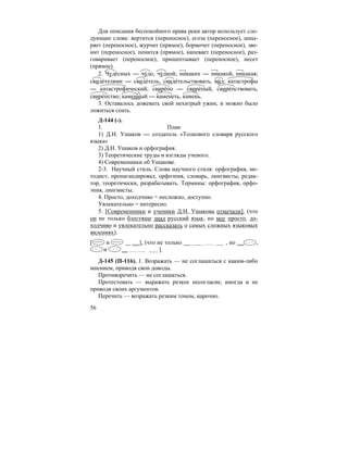 56
Для описания беспокойного нрава реки автор использует сле-
дующие слова: вертится (переносное), егоза (переносное), шны-
ряет (переносное), журчит (прямое), бормочет (переносное), зве-
нит (переносное), пенится (прямое), напевает (переносное), раз-
говаривает (переносное), пришептывает (переносное), несет
(прямое).
2. Чуде´сных — чу´до, чу´дной; никаких — никакой, никакая;
свиде´телями — свиде´тель, свиде´тельствовать, ви´д; катастрофы
— катастрофический; свире´по — свире´пый, свире´пствовать,
свире´пство; каменный — каменеть, камень.
3. Оставалось дожевать свой нехитрый ужин, и можно было
ложиться спать.
Д-144 (-).
1. План
1) Д.Н. Ушаков — создатель «Толкового словаря русского
языка»
2) Д.Н. Ушаков и орфография.
3) Теоретические труды и взгляды ученого.
4) Современники об Ушакове.
2-3. Научный стиль. Слова научного стиля: орфография, ме-
тодист, пропагандировал, орфоэпия, словарь, лингвисты, редак-
тор, теоретически, разрабатывать. Термины: орфография, орфо-
эпия, лингвисты.
4. Просто, доходчиво = несложно, доступно.
Увлекательно = интересно.
5. [Современники и ученики Д.Н. Ушакова отмечали], (что
он не только блестяще знал русский язык, но мог просто, до-
ходчиво и увлекательно рассказать о самых сложных языковых
явлениях).
[ и ], (что не только , но ,
и ].
Д-145 (П-116). 1. Возражать — не соглашаться с каким-либо
мнением, приводя свои доводы.
Противоречить — не соглашаться.
Протестовать — выражать резкое несогласие, иногда и не
приводя своих аргументов.
Перечить — возражать резким тоном, нарочно.
 