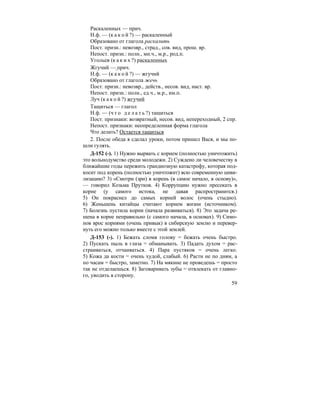 59
Раскаленных — прич.
Н.ф. — (к а к о й ?) — раскаленный
Образовано от глагола раскалить
Пост. призн.: невозвр., страд., сов. вид, прош. вр.
Непост. призн.: полн., мн.ч., м.р., род.п.
Угольев (к а к и х ?) раскаленных
Жгучий — прич.
Н.ф. — (к а к о й ?) — жгучий
Образовано от глагола жечь
Пост. призн.: невозвр., действ., несов. вид, наст. вр.
Непост. призн.: полн., ед.ч., м.р., им.п.
Луч (к а к о й ?) жгучий
Тащиться — глагол
Н.ф. — (ч т о д е л а т ь ?) тащиться
Пост. признаки: возвратный, несов. вид, непереходный, 2 спр.
Непост. признаки: неопределенная форма глагола
Что делать? Остается тащиться
2. После обеда я сделал уроки, потом пришел Вася, и мы по-
шли гулять.
Д-152 (-). 1) Нужно вырвать с корнем (полностью уничтожить)
это вольнодумство среди молодежи. 2) Суждено ли человечеству в
ближайшие годы пережить грандиозную катастрофу, которая под-
косит под корень (полностью уничтожит) всю современную циви-
лизацию? 3) «Смотри (зри) в корень (в самое начало, в основу)»,
— говорил Козьма Прутков. 4) Коррупцию нужно пресекать в
корне (у самого истока, не давая распространится.)
5) Он покраснел до самых корней волос (очень стыдно).
6) Женьшень китайцы считают корнем жизни (источником).
7) Болезнь пустила корни (начала развиваться). 8) Это задача ре-
шена в корне неправильно (с самого начала, в основах). 9) Симо-
нов врос корнями (очень привык) в сибирскую землю и перевер-
нуть его можно только вместе с этой землей.
Д-153 (-). 1) Бежать сломя голову = бежать очень быстро.
2) Пускать пыль в глаза = обманывать. 3) Падать духом = рас-
страиваться, отчаиваться. 4) Пара пустяков = очень легко.
5) Кожа да кости = очень худой, слабый. 6) Расти не по дням, а
по часам = быстро, заметно. 7) На мякине не проведешь = просто
так не отделаешься. 8) Заговаривать зубы = отвлекать от главно-
го, уводить в сторону.
 