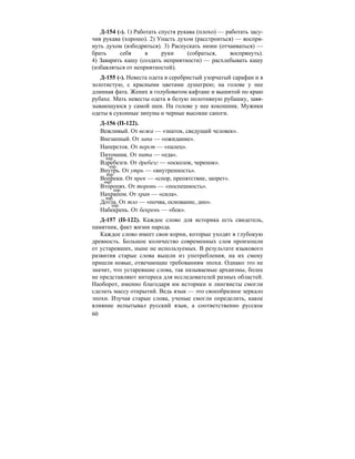 60
Д-154 (-). 1) Работать спустя рукава (плохо) — работать засу-
чив рукава (хорошо). 2) Упасть духом (расстроиться) — воспря-
нуть духом (взбодриться). 3) Распускать нюни (отчаиваться) —
брать себя в руки (собраться, воспрянуть).
4) Заварить кашу (создать неприятности) — расхлебывать кашу
(избавляться от неприятностей).
Д-155 (-). Невеста одета в серебристый узорчатый сарафан и в
золотистую, с красными цветами душегрею; на голове у нее
длинная фата. Жених в голубоватом кафтане и вышитой по краю
рубахе. Мать невесты одета в белую полотняную рубашку, завя-
зывающуюся у самой шеи. На голове у нее кокошник. Мужики
одеты в суконные зипуны и черные высокие сапоги.
Д-156 (П-122).
Вежливый. От вежа — «знаток, сведущий человек».
Внезапный. От запа — «ожидание».
Наперсток. От перст — «палец».
Питомник. От пита — «еда».
Вдребезги. От дребезг — «осколок, черепок».
Внутрь. От утрь — «внутренность».
Вопреки. От прек — «спор, препятствие, запрет».
Второпях. От торопь — «поспешность».
Нахрапом. От храп — «сила».
Дотла. От тло — «почва, основание, дно».
Набекрень. От бекрень — «бок».
Д-157 (П-122). Каждое слово для историка есть свидетель,
памятник, факт жизни народа.
Каждое слово имеет свои корни, которые уходят в глубокую
древность. Большое количество современных слов произошли
от устаревших, ныне не используемых. В результате языкового
развития старые слова вышли из употребления, на их смену
пришли новые, отвечающие требованиям эпохи. Однако это не
значит, что устаревшие слова, так называемые архаизмы, более
не представляют интереса для исследователей разных областей.
Наоборот, именно благодаря им историки и лингвисты смогли
сделать массу открытий. Ведь язык — это своеобразное зеркало
эпохи. Изучая старые слова, ученые смогли определить, какое
влияние испытывал русский язык, а соответственно русское
нар.
нар.
нар.
нар.
нар.
нар.
нар.
 