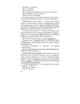 64
Пугающие — причастие
Н.ф. — пугающий
От глагола пугать
Пост признаки: невозвратное, действ., несов. вид, наст вр.
Непост признаки: мн. число, вин. пад.
Эпитеты (к а к и е ?) пугающие
Постоянные признаки части речи присущи слову всегда, а
непостоянные изменяются в зависимости от его употребления.
П-126. Именное словосочетание — главное слово выражено
именем существительным, именем прилагательным, именем
числительным, местоимением. Давнему недоразумению, пугаю-
щие эпитеты, по какому-то недоразумению; фонарный столб,
увлекательное путешествие, невыполненное задание.
Глагольное словосочетание — главное слово выражено спря-
гаемыми формами глагола, а также особыми формами глагола —
причастием и деепричастием. Прибавлять эпитеты; охраняемая
собаками (территория), закрыть дверь, уехать к морю.
П-127. Грамматическая основа — сосны вырисовываются
Словосочетания: ближайшие сосны; на седом фоне, неясно
вырисовываются; вырисовываются стволами; своими стволами;
прямыми стволами.
Сочетание подлежащего и сказуемого не является
словосочетанием.
На седом фоне ближайшие сосны неясно вырисовываются свои-
ми прямыми голыми стволами...
Д-169 (П-128). [Чехов выразил (запомн.) одну из своих уди-
вительных (диво) по меткости мыслей о том], (что лес учит че-
ловека понимать прекрасное). 2. В лесах с наибольшей вырази-
тельностью (запомн.) предстаю´ т (предста´ть) перед нами величие
(запомн.), красота и могу´щество (мог) природы, |усиленное не-
которой дымкой таинственности|.
2. В простом предложении — одна грамматическая основа, а
в сложном — несколько.
Усиленное — причастие.
Н.ф. — усиленный
сущ.
сущ. сущ.
сущ. сущ. сущ.
гл. прич.
гл. гл.
прич. об.
 