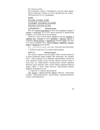 65
От глагола усилить
Пост признаки: страдат., невозвратное, сов. вид, прош. время.
Непост признаки: полное, ед. число, средний род, им. падеж.
Могущество (к а к о е ?) усиленное.
П-129.
Начинать , рисовать , видеть.
Осыпанным , поросшими, смешанный.
Вспыхивая, напоминая, бледнея.
Д-170 (П-131). 1. Золотая осень.
Все лето листья подставляли солнцу свои ладошки и щечки, и
спинки, и животики. И до того листья налились и пропитались
солнцем, что к осени они стали золотыми.
Зашумел в лесу золотой дождь. Капля по листику щелкнет, и
сорвется лист. Синицы на ветке завозятся, и брызнут листья по
сторонам. Ветер налетит, и закружится пестрый смерч. По коле-
но в листьях деревья стоят. Листья шуршат, скребутся, лопочут,
скачут и качаются на паутинках.
2. [ , и , и , и ]//[ , , , и ].
3. В тексте 4 простых и 4 сложных предложения.
Д-171 (-). Золотой дождь.
Лес оделся в красно-золотой кафтан. Часть листьев облетела,
и земля покрылась ярким ковром. Все безмолвно, все замерло.
Тихо... Лишь изредка где-то пробежит какой-нибудь лесной жи-
тель, раздастся шорох сухих листьев. Иногда налетит ветер, и
тогда весь лес переполнится удивительным шумом деревьев.
Кажется, будто вековые дубы, клены, березы перешептываются
между собой. А затем снова наступит таинственная тишина.
Природа погружается в сон.
3. 5 простых, 4 сложных предложения.
Лес оделся в красно-золотой кафтан (простое, повествова-
тельное, невосклицательное, двусоставное, распространенное,
полное, неосложненное).
 