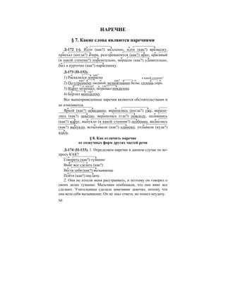 66
НАРЕЧИЕ
§ 7. Какие слова являются наречиями
Д-172 (-). Идти (как?) медленно, идти (как?) вразвалку,
приехал (когда?) вчера, разгоревшемуся (как?) ярко, красивый
(в какой степени?) поразительно, мерцали (как?) удивительно,
был в курточке (как?) нараспашку.
Д-173 (П-132).
1) Раскалился докрасна
2) По-утреннему людной; незапятнанно белы; сплошь серо.
3) Вдруг затрещал; затрещал невдалеке.
4) Бурлил неподалеку.
Все вышеприведенные наречия являются обстоятельствами и
не изменяются.
Яркой (как?) невиданно, вкрапились (когда?) уже, вкрапи-
лись (как?) заметно, вкрапились (где?) повсюду, налившись
(как?) вдруг, выпукло (в какой степени?) особенно, виднелись
(как?) выпукло, вспыхивали (как?) одиноко, уплывали (куда?)
вдаль.
§ 8. Как отличить наречие
от созвучных форм других частей речи
Д-174 (П-133). 1. Определяем наречие в данном случае по во-
просу КАК?
Говорить (как?) туманно
Вмиг все сделать (как?)
Вести себя (как?) вызывающе
Пойти (как?) наудачу.
2. Они не хотели меня расстраивать, и поэтому он говорил о
своих делах туманно. Мальчики пообещали, что они вмиг все
сделают. Учительница сделала замечание девочке, потому что
она вела себя вызывающе. Он не знал ответа, но пошел неудачу.
как?
как? как?
в какой степени?
когда? где?
где?
 