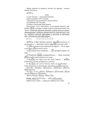 67
Форма наречий не меняется, потому что наречие – неизме-
няемая часть речи.
Д-175 (-).
План
1) А.Н. Гвоздев — известный языковед.
2) Исследования А.Н. Гвоздева.
3) Результаты исследования и труды ученого
4) Учебники А.Н. Гвоздева.
5) Жизнь Александра Николаевича
Результатом этого длительного исследования явились важ-
нейшие труды, (которые и сейчас имеют основополагающее зна-
чение): «Усвоение ребенком звуковой стороны русского языка»,
«Формирование у ребенка грамматического строя русского язы-
ка», «Вопросы русской орфографии и методика ее преподава-
ния», «Основы русской орфографии».
[ , ( ): , , , ].
Д-176 (-). 1) Брат придавал рассказу крошечку (немного) та-
инственности. — Цыпленок схватил крошечку (кусочек) хлеба.
2) Тепло (теплый воздух) приходилось беречь. — Из-за моро-
за все были тепло (плотно) одеты.
3) Зло (порок) надо искоренять. — Зло (недобро) сверкая гла-
зами.
4) Помещение уютно (комфортабельно). — Наша компания
уютно (удобно) расположилось на отдых.
5) В начале (на старте) пути все было хорошо. — Вначале
(сначала) я с трудом разбирался в этой игре.
6) На удачу (на успех) больше никто не рассчитывал. —
Связь прервалась, и приходилось действовать наудачу (наугад).
При-/пре-: придавал, приходилось, прервалась, приехать,
преинтересный.
Рас-/раз-, из-/ис-: рассказ, разбирался, рассчитывал, рассер-
диться, раскрасить, искоренять.
Другие: вначале, наудачу, наверх, вниз.
П-134. Беречь (что?) тепло — тепло одеться (как?)
Крыша (чего?) дома — каникулы я провел (где?) дома
вв. сл.
нар.
сущ.
сущ.
нар.
сущ. нар.
кр. прил.
нареч.
сущ. нар.
сущ.
нар.
 