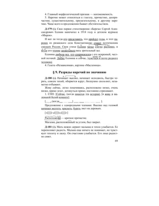 69
4. Главный морфологический признак — неизменяемость.
5. Наречие может относиться к глаголу, причастию, деепри-
частию, существительному, прилагательному, к другому наре-
чию. Чаще всего в предложении бывает обстоятельством.
Д-179 (-). Свое первое стихотворение «Береза» Сергей Алек-
сандрович Есенин напечатал в 1914 году в детском журнале
«Мирок».
И мог ли тогда кто представить, что пройдут годы, и этот па-
ренек из рязанского села Константиново станет поэтическим
сердцем России. Свои стихи Есенин читал слегка распевно, и
везде его чтение захватывало весь зрительный зал.
Есенина любили все, кто соприкасался с его искренней, чест-
ной поэзией. Любят Есенина и сейчас, |чувствуя в поэте родного
человека|.
4. Газета «Независимая», картина «Масленица».
§ 9. Разряды наречий по значинию
Д-180 (-). Начинает высоко, начинает исподволь, быстро те-
рять, совсем тихий, оборвется вдруг, бесшумно скользнет, неза-
метно отбывают.
Живу сейчас, легко покачиваясь, расположено низко, очень
низко, прямо лезет, дотянуться прямо, постоянно стряхивают.
1. СПП: [Сейчас, (когда пишется эта история), [я живу в ма-
ленькой белой комнате].
[ , (когда ] ].
Предложение с однородными членами: Высоко над головой
начинает желтеть, краснеть, буреть лист на деревьях.
[ , , ]
Расположено — краткое причастие.
Магазин, расположенный за углом, был закрыт.
Д-181 (-). Мать нежно держит малыша и тепло улыбается. Ее
переполняет радость. Малыш еще ничего не понимает, но чувст-
вует теплоту и ласку. Он счастливо улыбается. Его лицо радост-
но сияет.
н.
н.
деепр. об.
 