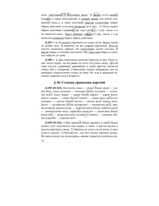 72
чели, |закутываясь в бабушкину шаль|. 3) Звенит (о//е) снежок
(снежка) в траве обледенелой, и глохнет жизнь под небом оло-
вянным (искл.), и лишь почтовый трактор хлопотливо (нареч
образа действия) туда-сюда мотается чуть свет... 4) Легко (нареч
образа действия) в упряжке (пр. пад.) скачут ( 1 спр., после ч ю
не пишется) кони... Бегут машины, мчатся (2 спр., после ч я не
пишется) напрямик (нареч образа действия).
Д-187 ( - ). Я сослепу (причины) не узнал гостя. Назло (цели)
он разбил вазу. Я накричал на вас сгоряча (причины). Кое-где
(места) виднелись деревья. Он умышленно (цели) опоздал. Я
вволю (меры и степени) нагулялся. Мы едва-едва (меры и степе-
ни) добрели до дома.
Д-188 ( - ). Два спортсмена неистово борются за мяч. Один из
них почти падает, но все равно не хочет отступать назад. Другой
тоже еле-еле удерживает равновесие и также яростно пытается
отнять мяч у соперника. Спортсмены сильно напряжены, все их
внимание сосредоточено только на мяче. Их тела и движения ис-
точают энергию, силу и бодрость.
§ 10. Степени сравнения наречий
Д-189 (П-143). Поступить умно — умнее (более умно) — ум-
нее всех; стало холодно — холоднее (более холодно) — холод-
нее всего; будет жарко — жарче (более жарко) — жарче всего;
поесть сладко — слаще (более сладко) — слаще всех; кисло по-
смотреть — кислее (более кисло) — кислее всех; играть инте-
ресно — интереснее (более интересно) — интереснее всех; про-
вести время замечательно — замечательнее (более замечательно)
— замечательнее всех; справлять радостно — радостнее (более
радостно) — радостнее всех; взглянуть угрюмо — угрюмее (бо-
лее угрюмо) — угрюмее всех.
Д-190 (П-144). 1) Все мрачней (более мрачно), и ниже (более
низко) тучи опускаются над морем, и поют, и рвутся волны к
высоте навстречу грому. 2) Пароход не стоит уж на месте, а идет
куда-то дальше. 3) Неизвестно, для чего шумят высокие волны.
На какую волну ни посмотришь, всякая старается подняться вы-
деепр. об.
 