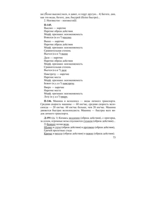 73
ше (более высоко) всех, и давит, и гонит другую... 4) Бегите, дни,
как эти воды, бегите, дни, быстрей (более быстро)...
2. Неизвестно – неизвестнее.
П-145.
Высоко — наречие
Наречие образа действия
Морф. признаки: неизменяемость
Взвился (к а к ?) высоко.
Выше — наречие
Наречие образа действия
Морф. признаки: неизменяемость
Сравнительная степень
Вьется (к а к ?) выше
Дале — наречие
Наречие образа действия
Морф. признаки: неизменяемость
Сравнительная степень
Вьется (к а к ?) дале
Навстречу — наречие
Наречие места
Морф. признаки: неизменяемость
Бежит (к у д а ?) навстречу.
Вверх — наречие
Наречие места
Морф. признаки: неизменяемость
Лезу (к у д а ?) вверх.
П-146. Машина и велосипед — виды личного транспорта.
Средняя скорость машины — 60 км/час, средняя скорость вело-
сипеда — 20 км/час. 60 км/час больше, чем 20 км/час. Машина
движется быстрее велосипедиста. Машина — быстрее всех ви-
дов личного транспорта.
Д-191 (-). 1) Качаясь медленно (образа действия), с пригорка,
за селом, огромные возы спускаются гуськом (образа действия)...
2) Бушует полая вода,
Шумит и глухо (образа действия) и протяжно (образа действия),
Грачей пролетные стада
Кричат и весело (образа действия) и важно (образа действия).
 