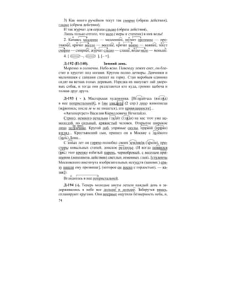 74
3) Как много ручейков текут так смирно (образа действия),
гладко (образа действия),
И так журчат для сердца сладко (образа действия),
Лишь только оттого, что мало (меры и степени) в них воды!
2. Качаясь медленно — медленнее, шумит протяжно — про-
тяжнее, кричат весело — веселее, кричат важно — важнее, текут
смирно — смирнее, журчат сладко — слаще, воды мало — меньше.
4. [ –, ], [– =].
Д-192 (П-140). Зимний день.
Морозно и солнечно. Небо ясно. Повсюду лежит снег, он бле-
стит и хрустит под ногами. Кругом полно детворы. Девчонки и
мальчишки с санками спешат на горку. Стаи воробьев одиноко
сидят на ветках голых деревьях. Изредка их напугает лай дворо-
вых собак, и тогда они разлетаются кто куда, громко щебеча и
толкая друг друга.
Д-193 ( - ). Мастерская художника. [Вгляди´тесь (взгля´д)
в нее попристальней], и [вы увидите (2 спр.) лицо живописца
(жи´вопись; после ж ы не пишется), его привязанности]...
«Автопортрет» Василия Кирилловича Нечитайло.
Строго, немного печально гляди´т (гля´дя) на нас этот уже не-
молодой, но сильный, кряжистый человек. Открытое широкое
лицо задумчиво. Крутой лоб, упрямые скулы, прямо´й (пря´мо)
взгляд... Крестьянский сын, пришел он в Москву с дале´кого
(даль) Дона...
С юных лет он горячо полюбил своих земляко´в (зе´мли), про-
сторы ковыльных степей, донское раздолье. (И когда появился
(явь) этот крепко взбитый парень, чернобровый, с веселым при-
щуром (неполнота действия) светлых огненных глаз), [студенты
Московского института изобразительных искусств (запомн.) сра-
зу нашли ему прозвище], (которое он носил с гордостью), — ка-
зак]).
Вглядитесь в нее попристальней.
Д-194 (-). Теперь молодые аисты летали каждый день и за-
держивались в небе все дольше и дольше. Заберутся ввысь,
спланируют кругами. Они впервые ощутили безмерность неба, и,
кр. прил.
 