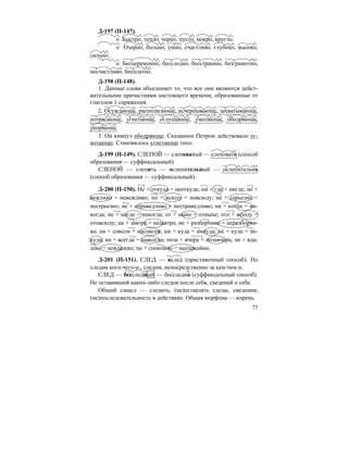 77
Д-197 (П-147).
о Быстро, тепло, черно, пусто, мокро, кругло.
о Озорно, больно, умно, счастливо, глубоко, высоко,
сильно.
о Бесцеремонно, бесследно, бесстрашно, безграмотно,
несчастливо, бесплатно.
Д-198 (П-148).
1. Данные слова объединяет то, что все они являются дейст-
вительными причастиями настоящего времени, образованные от
глаголов 1 спряжения.
2. Осуждающе, располагающе, исчерпывающе, захватывающе,
потрясающе, угнетающе, оглушающе, умоляюще, ободряюще,
укоряюще.
3. Он кивнул ободряюще. Сказанное Петром действовало уг-
нетающе. Становилось угнетающе тихо.
Д-199 (П-149). СЛЕПОЙ — слеповатый — слеповато (способ
образования — суффиксальный).
СЛЕПОЙ — слепить — ослепительный — ослепительно
(способ образования — суффиксальный).
Д-200 (П-150). Не + откуда = неоткуда; ни + где = нигде; не +
вежливо = невежливо; по + всюду = повсюду; не + серьезно =
несерьезно; не + справедливо = несправедливо; ни + когда = ни-
когда; не + когда = некогда; от + ныне = отныне; ото + всюду =
отовсюду; на + завтра = назавтра; не + разборчиво = неразборчи-
во; на + совсем = насовсем; ни + куда = никуда; не + куда = не-
куда; на + всегда = навсегда; поза + вчера = позавчера; не + вда-
леке = невдалеке; не + спокойно = неспокойно.
Д-201 (П-151). СЛЕД — вслед (приставочный способ). По
следам кого-чего-н., следом, непосредственно за кем-чем н.
СЛЕД — бесследный — бесследно (суффиксальный способ).
Не оставивший каких-либо следов после себя, сведений о себе.
Общий смысл — следить, (не)оставлять следы, сведения;
(не)последовательность в действиях. Общая морфема — корень.
 