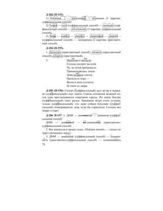 78
Д-202 (П-152).
1) Роскошь — роскошный — роскошно (1 наречие,
суффиксальный способ).
2) Тихий — тихо (суффиксальный способ) — тихонько (суф-
фиксальный способ) — потихонечку (3 наречия, суффиксальный
способ).
3) Вера — верить — уверить — уверенный — уверено –
(суффиксальный способ) — неуверенно (2 наречия, приставоч-
ный способ).
Д-204 (П-155).
1. Неохотно (приставочный способ), несмело (приставочный
способ), недаром (приставочный).
2. Неохотно и несмело
Солнце смотрит на поля.
Чу, за тучей прогремело,
Принахмурилась земля.
Зима недаром злится,
Прошла ее пора —
Весна в окно стучится
И гонит со двора.
Д-205 (П-156). Сильно (суффиксальный) дует ветер и нещад-
но (суффиксальный) льет дождь. Сквозь сплошной водяной по-
ток едва проглядываются очертания города. По земле быстро
(суффиксальный) текут ручьи. Завывание ветра столь оглуши-
тельно (суффиксальный), что даже собаки боязливо (суффик-
сальный) осматриваются, ища, куда бы спрятаться. Сплошь все
мокро и сыро.
Д-206 П-157. 1. ДОМ — домовитый — домовито (суффик-
сальный способ)
ДОМ — домашний — по-домашнему (приставочно-
суффиксальный способ)
2. Все каникулы я провел дома. «Пойдем домой», — сказал он
через пятнадцать минут.
3. ДОМ — домашний (суффиксальный способ) — одомаш-
нить (приставочно-суффиксальный способ) — одомашнивать
нар. нар.
нар.
 
