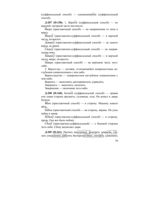 79
(суффиксальный способ) — одомашнивание (суффиксальный
способ).
Д-207 (П-158). 1. Верхом (суффиксальный способ) — по
верхней, нагорной части местности.
Вверх (приставочный способ) — по направлению от низа к
верху.
Вверху (приставочно-суффиксальный способ) — в верхней
части, на высоте.
Доверху (приставочно-суффиксальный способ) — до самого
верха, до краев.
Сверху (приставочно-суффиксальный способ) — по направ-
лению вниз.
Наверху (приставочно-суффиксальный способ) — в верхней
части, вверх, на высоте.
Наверх (приставочный способ) — на верхнюю часть чего-
либо.
2. Верхогляд — человек, отличающийся поверхностным не-
глубоким ознакомлением с чем-либо.
Верхоглядство — поверхностное неглубокое ознакомление с
чем-либо.
Вершить — выполнять, распоряжаться, управлять.
Завершить — закончить, окончить.
Завершение — окончание чего-либо.
Д-208 (П-160). Бочком (суффиксальный способ) — правая
или левая сторона предмета, туловища, тела. Он вошел в дверь
бочком
Вбок (приставочный способ) — в сторону. Машину повело
вбок.
Набок (приставочный способ) — на сторону, вкривь. Он упал
набок и замер.
Побоку (приставочно-суффиксальный способ) — в сторону,
прочь. Ему все было побоку
Сбоку (приставочно-суффиксальный) — с боковой стороны
чего-либо. Сбоку виднелась дыра.
Д-209 (П-161). Пастись неподалеку, разогреть докрасна, сде-
лать умышленно, работать бесперспективно, смотреть удивленно,
 