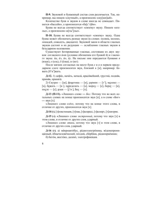 8
П-9. Звуковой и буквенный состав слов различается. Так, на-
пример, мы пишем «скучный», а произносим «ску[шн]ый».
Количество букв и звуков в слове иногда не совпадает. Пи-
шется «бассейн», а произносится «ба[с’э]йн».
Буква не всегда соответствует «своему» звуку. Пишем «ате-
лье», а произносим «а[тыэ
]лье».
П-10. Буква не всегда соответствует «своему» звуку. Одна
буква может обозначать разные звуки (в словах: поляна, молоко,
лошадей, сожалеть, двадцати). Звуковой закон в области гласных
звуков состоит в их редукции — ослаблении гласных звуков в
безударном положении.
Существуют йотированные гласные, состоящие из двух зву-
ков: согласного йот (условно обозначим его буквой й) и гласно-
го звука: йа, йэ, йо, йу. На письме они передаются буквами я
(язык), е (ель), ё (ёлка), ю (юг).
После мягких согласных на месте букв е и я в первом преду-
дарном слоге произносится звук, близкий к [и], например: бе-
жать [б’иэ
]жать.
Д-12. 1) дефи´с, нача´ть, начала´, краси´вейший, грустна´, подня´в,
приня´в, принята´.
2) Скучно — [ш], фонетика — [н], термин — [т’], молоко —
[ъ], бежать — [и ], переделать — [ь], мороз — [с], берег — [к],
после — [с], язык — [j’и ], Бог — [х].
Д-13 (П-11). «Лишнее» слово — Бог. Потому что во всех ос-
тальных словах на конце произносится звук [к], а в слове «Бог»
— звук [х].
«Лишнее» слово вздох, потому что на конце этого слова, в
отличие от других, произносится звук [х].
Д-14 (-). [э]кзистенция, [э]таж, [э]кспресс, [э]ксперт, [э]лектрик.
Д-15 (-). «Лишнее» слово экстренный, потому что звук [э] в
этом слове, в отличие от других слов, ударный.
«Лишнее» слово этика, потому что звук [э] в этом слове, в
отличие от других слов, ударный.
Д-16 (-). а) микроавто´бус, рàдиоэлектро´ника, вòдонепрони-
ца´емый, òбщечелове´ческий, пòлдня´, сбèрба´нк, рàдиоприе´мник;
б) бего´м, жесто´ко, далеко´, электрофика´ция.
`
 
