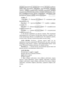 80
говорить примиряюще, учиться преотлично, раскрыть всео´бъем-
люще, быть настороже, действовать расслабляюще, повторить
трижды, говорить самокритично, посещать ежедневно, смотреть
раздраженно, поступать обдуманно, говорить взволнованно, смот-
реть недоброжелательно, рычать устрашающе, действовать уми-
ротворяюще, сказать сгоряча, взяться вдесятером.
Д-210 ( - ).
1. Быстрый + о = быстро; мгновенный + о = мгновенно (суф-
фиксальный с-б).
Грустный + о = грустно; скорбный + о = скорбно (суффик-
сальный с-б).
Обидный + о = обидно; оскорбительный + о = оскорбительно
(суффиксальный с-б).
Громкий + о = громко; оглушительный + о = оглушительно
(суффиксальный с-б).
2. Он быстро перебежал на другую сторону. Мы мгновенно
среагировали на этот выпад. Он выглядел грустно и скорбно. Его
слова прозвучали обидно и оскорбительно. Он закричал громко,
на всю улицу. Мотор оглушительно ревел на всю улицу.
Д-211 (П-159). Оттепель... Солнце светит ярко, но по-
прежнему в воздухе прохладно. Потихонечку тает снег, местами
виднеется голая земля. С крыш и труб равномерно капает талая
вода. Понемногу природа выходит из зимней спячки.
Оттепель ж. — теплая погода, наступающая среди зимы или
ранней весной и вызывающая таяние снега.
Д-212 (П-154).
На пригорке то сыро, то жарко,
Вздохи дня есть в дыханье ночном....
Ярко светит зорька
В небе голубом...
2. Ярко (образа действия), тихо (образа действия), сверху
(места), снова (времени), уныло (образа действия), печально
(образа действия), хмуро (образа действия), бесследно (образа
действия), спокойно (образа действия), сумрачно (образа дей-
ствия).
 