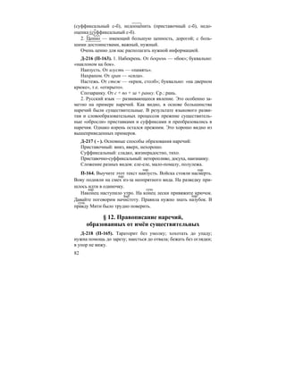 82
(суффиксальный с-б), недооценить (приставочный с-б), недо-
оценка (суффиксальный с-б).
2. Ценно — имеющий большую ценность, дорогой; с боль-
шими достоинствами, важный, нужный.
Очень ценно для нас располагать нужной информацией.
Д-216 (П-163). 1. Набекрень. От бекрень — «бок»; буквально:
«наклоном на бок».
Наизусть. От изусть — «память».
Нахрапом. От храп — «сила».
Настежь. От стеж — «крюк, столб»; буквально: «на дверном
крюке», т.е. «открыто».
Спозаранку. От с + по + за + ранку. Ср.: рань.
2. Русский язык — развивающееся явление. Это особенно за-
метно на примере наречий. Как видно, в основе большинства
наречий были существительные. В результате языкового разви-
тия и словообразовательных процессов прежние существитель-
ные «обросли» приставками и суффиксами и преобразовались в
наречия. Однако корень остался прежним. Это хорошо видно из
вышеприведенных примеров.
Д-217 ( - ). Основные способы образования наречий:
Приставочный: вниз, вверх, нехорошо.
Суффиксальный: сладко, жизнерадостно, тихо.
Приставочно-суффиксальный: неторопливо, досуха, наизнанку.
Сложение разных видов: еле-еле, мало-помалу, полулежа.
П-164. Выучите этот текст наизусть. Войска стояли насмерть.
Вову подняли на смех из-за неопрятного вида. На разведку при-
шлось идти в одиночку.
Наконец наступило утро. На конец лески привяжите крючок.
Давайте поговорим начистоту. Правила нужно знать назубок. В
правду Мити было трудно поверить.
§ 12. Правописание наречий,
образованных от имён существительных
Д-218 (П-165). Тараторит без умолку; хохотать до упаду;
нужна помощь до зарезу; наесться до отвала; бежать без оглядки;
в упор не вижу.
нар. нар.
нар.
нар. сущ.
нар. нар.
сущ.
 