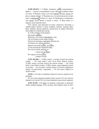 83
Д-220 (П-167). I. 1) Море, огромное, лениво вздыхающее у
берега, — уснуло и неподвижно в дали, облитой голубым сияни-
ем луны. 2) Нужное слово, если оно вовремя сказано, всегда до-
рогу к сердцу найдет. 3) Радуемся мы, что ручей родился на при-
пеке и вприпрыжку мчится от зимы. 4) Поживешь и попраздну-
ешь вволю, будет жизнь и полна, и легка... 5) Жди меня, и я
вернусь всем смертям назло.
Счет сведен, идет расплата на свету, начистоту. На ветру, в
любой мороз заносил в свою тетрадку строчки, жившие враз-
брос. Хорошо, друзья, приятно, сделав дело, ко двору в батальон
идти обратно из разведки поутру.
II. 1) По улицам слона водили,
Как видно напоказ.
Известно, что слоны в диковинку у нас;
Так за Слоном толпы зевак ходили.
Отколе ни возьмись, навстречу Моська им.
2) Свинья под дубом вековым
Наелась желудей досыта, до отвала …
3) Уж сколько раз твердили миру,
Что лесть гнусна, вредна; но
только все не впрок.
И в сердце льстец всегда
отыщет уголок.
Д-221 (П-168). 1. 1) Шел дождь, и потому (союз) мы надели
плащи. — По тому (мест.) лесу из-за болот боятся ходить.
2) Шел дождь, поэтому (союз) мы надели плащи. — По этому
(мест.) лесу боятся ходить. 3) Шел дождь, затем (наречие) свети-
ло солнце. — За тем (мест.) домом школа. 4) Оттого (наречие) я
грущу, что рассталась с друзьями. — От того (мест.) берега от-
чалила лодка.
Д-222 ( - ). Слова со скобками пишутся слитно и являются на-
речиями.
От чего (местоимение) решено было уехать? От чего (место-
имение) этот кусок? От того (местоимение) дома пахнет краской.
Д-223 П-169. 1) И зачем ты бежишь торопливо за промчав-
шейся тройкой вослед. 2)Ты делаешь свои первые шаги по жиз-
нар.
нар.
нар.
нар.
нар.
нар. нар.
нар.
нар.
 