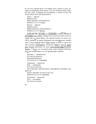 84
ни. От того, каковы будут эти первые шаги, зависти и путь, ко-
торым ты пройдешь свою жизнь. 3) За тем окошком живут доро-
гие мне люди. 4) Отчего мы поссорились, я понять не мог. По
этому поводу мы не раз объяснялись.
Зачем — наречие
Наречие цели.
Моф. признаки: неизменяемость
Бежишь (з а ч е м ?) зачем.
Вослед — наречие
Наречие места
Морф. признаки: неизменяемость
Бежишь (к у д а ?) вослед.
Д-224 (П-170). |Цепляясь за торчавшие из земли кирпичи и
застывшие комья грязи|, Сабуров тихо спустился вдоль откоса и
теперь был на самом берегу. Он хорошо помнил это место: ко-
гда-то, вначале, во время переправы они высаживались именно
здесь. Узкая полоска берега была совсем отлогой, и сразу над
ней уступами поднимались глинистые террасы. Кое-где выси-
лись остатки пристаней, на земле были разбросаны обгорелые
бревна. С Волги дул холодный ветер. Едва Сабуров спустился
вниз, как почувствовал, что его прохватывает насквозь.
Цепляясь — деепричастие
От глагола цепляться
Несовершенный вид
Спустился (к а к ?) цепляясь.
Торчавшие — причастие
Н.ф. — торчавший
От глагола торчать
Пост признаки: действительное, невозвратное, несоверш. вид,
прош. вр.
Непост признаки: мн.число, вин. пад.
Кирпичи (к а к и е ?) торчавшие
Застывшие — причастие
Н.ф. — застывший
От глагола застыть
деепр. об.
м. нар.
нар.
нар.
нар.
 