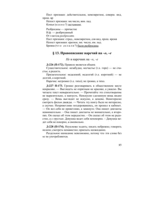 85
Пост признаки: действительное, невозвратное, соверш. вид,
прош. вр
Непост признаки: мн.число, вин. пад.
Комья (к а к и е ?) застывшие.
Разбросаны — причастие
Н.ф. — разбросанный
От глагола разбросать
Пост признаки: страд., невозвратное, сов вид, прош. время
Непост признаки: краткое, мн. число, им. пад.
Бревна (ч т о д е л а л и ?) были разбросаны.
§ 13. Правописание наречий на –о, –е
Не в наречиях на –о, –е
Д-226 (П-172). Правило является общим.
Существительное: незабудка; несчастье (т.е. горе) — не сча-
стье, а радость.
Прилагательное: недалекий; недолгий (т.е. короткий) — не
долгий, а короткий.
Наречие: негромко (т.е. тихо); не громко, а тихо.
Д-227 П-173. Громко разговаривать в общественном месте
некрасиво. — Выглядеть не опрятным не красиво, а ужасно. Вы
читаете текст невыразительно. — Прочитайте это стихотворение
не выразительно, а наизусть. Неискусно сделанную вещь видно
сразу. — Вещь выглядит не искусно, а дешево. Неинтересно
смотреть фильм дважды. — Читать эту книгу было не интересно,
а скучно. Неприветливо поздоровавшись, он прошел в кабинет.
— Он вел себя не приветливо, а замкнуто. Она пишет диктанты
невнимательно. – Она пишет диктанты не внимательно, а второ-
пях. Он сказал об этом нерадостно. – Он сказал об этом не радо-
стно, а с грустью. Девушка ведет себя непокорно. – Девушка ве-
дет себя не покорно, а своевольно.
Д-228 (П-174). Неуклюже ходить; писать небрежно; говорить
нелепо; смотреть ненавистно; приехать неожиданно.
Раздельное написание невозможно, потому что эти слова без
не не употребляются.
 