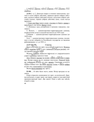 88
2. Передал лирично, передал искренне, стоит спокойно, стоит
уверенно.
Д-236 ( - ). 2. Довольно (меры и степени) зажиточному, пус-
тили в галоп (образа действия), держался крепко (образа дейст-
вия), неумело (образа действия) плескал, испуганно (образа дей-
ствия) плескал, хорошо (образа действия) лазил, ходил всегда
(времени).
3. Один дядя брал меня в лодку, отъезжал от берега, снимал с
меня белье и, как щенка, бросал в воду.
3. «Коновод» здесь употреблено в значении «заводила», «ак-
тивист».
4. Волость — административно-территориальная единица,
подразделение уезда в сельской местности (до 1929 года).
Губерния — административно-территориальная единица (до
1929 года).
Уезд — административно-территориальная единица, входив-
шая в состав губернии (в Российском государстве до введения
районирования, т.е. до 1929 г.).
Д-237 (П-179). Схватка.
Враги испуганно (от прич. испуганный) вздрогнули. Медведь
упруго отскочил назад, а лось, |взмахнув в воздухе рогами|, сде-
лал прыжок (прыжка) вверх.
Медведь вовремя увернулся (ве´ртится) от сокрушительного
удара и поспешно скрылся в чаще.
Лось немного постоял на поляне, |нервно вздрагивая и озира-
ясь|. Вскоре шерсть на его загривке опустилась. Нервный подъ-
ем, |собравший остатки его сил|, прошел. Свинцовая усталость
скова´ла (ко´вка) тело. Он низко опустил голову и тяжело побрел
вглубь леса, пошатываясь и спотыкаясь.
Жизнь была отвоевана (кр. прич.).
П-180. ... В тайге было чисто, свежо. Ветер продувал ее на-
сквозь.
Озеро открылось неожиданно (от прич. неожиданный). Дере-
вья кончились, и вдруг сразу, как взрыв, ударил в глаза яростный
оранжево-красный закат. Два заката! Один в небе над тайгой,
второй в озере.
обр. д.
обр. д. место деепр. об.
место
врем.
обр. д.
обр. д. деепр. об.
прич. об.
место обр. д.
 