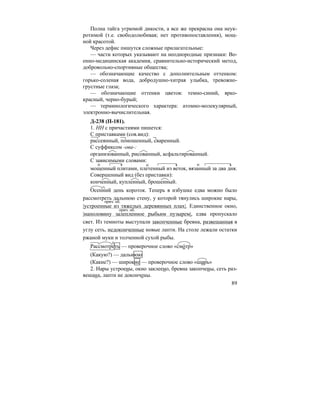 89
Полна тайга угрюмой дикости, а все же прекрасна она неук-
ротимой (т.е. свободолюбивая; нет противопоставления), мощ-
ной красотой.
Через дефис пишутся сложные прилагательные:
— части которых указывают на неоднородные признаки: Во-
енно-медицинская академия, сравнительно-исторический метод,
добровольно-спортивные общества;
— обозначающие качество с дополнительным оттенком:
горько-соленая вода, добродушно-хитрая улыбка, тревожно-
грустные глаза;
— обозначающие оттенки цветов: темно-синий, ярко-
красный, черно-бурый;
— терминологического характера: атомно-молекулярный,
электронно-вычислительная.
Д-238 (П-181).
1. НН с причастиями пишется:
С приставками (сов.вид):
рассеянный, поношенный, сваренный.
С суффиксом -ова-:
организованный, рисованный, асфальтированный.
С зависимыми словами:
мощенный плитами, плетенный из веток, вязанный за два дня.
Совершенный вид (без приставки):
конченный, купленный, брошенный.
Осенний день короток. Теперь в избушке едва можно было
рассмотреть дальнюю стену, у которой тянулись широкие нары,
|устроенные из тяжелых деревянных плах|. Единственное окно,
|наполовину залепленное рыбьим пузырем|, едва пропускало
свет. Из темноты выступали закопченные бревна, развешанная в
углу сеть, недоконченные новые лапти. На столе лежали остатки
ржаной муки и толченной сухой рыбы.
Рассмотреть — проверочное слово «смо´тр»
(Какую?) — дальнюю
(Какие?) — широкие — проверочное слово «ширь»
2. Нары устроены, окно заклеено, бревна закопчены, сеть раз-
вешана, лапти не докончены.
прич. об.
прич. об.
 