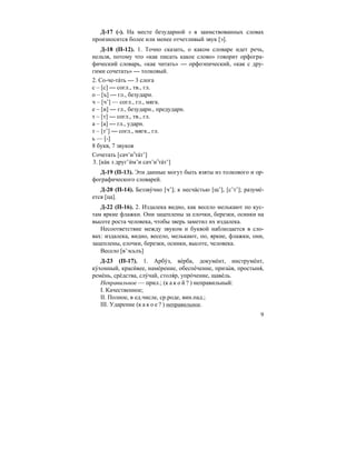 9
Д-17 (-). На месте безударной э в заимствованных словах
произносится более или менее отчетливый звук [э].
Д-18 (П-12). 1. Точно сказать, о каком словаре идет речь,
нельзя, потому что «как писать какое слово» говорит орфогра-
фический словарь, «как читать» — орфоэпический, «как с дру-
гими сочетать» — толковый.
2. Со-че-та´ть — 3 слога
с – [c] — согл., тв., гл.
о – [ъ] — гл., безударн.
ч – [ч’] — согл., гл., мягк.
е – [и] — гл., безударн., предударн.
т – [т] — согл., тв., гл.
а – [а] — гл., ударн.
т – [т’] — согл., мягк., гл.
ь — [-]
8 букв, 7 звуков
Сочетать [сач’иэ
та´т’]
3. [ка´к з друг’и´м’и сач’иэ
та´т’]
Д-19 (П-13). Эти данные могут быть взяты из толкового и ор-
фографического словарей.
Д-20 (П-14). Беззву´чно [ч’]; к несча´стью [щ’], [с’т’]; разуме´-
ется [ца].
Д-22 (П-16). 2. Издалека видно, как весело мелькают по кус-
там яркие флажки. Они зацеплены за елочки, березки, осинки на
высоте роста человека, чтобы зверь заметил их издалека.
Несоответствие между звуком и буквой наблюдается в сло-
вах: издалека, видно, весело, мелькают, по, яркие, флажки, они,
зацеплены, елочки, березки, осинки, высоте, человека.
Весело [в’эсьлъ]
Д-23 (П-17). 1. Арбу´з, ве´рба, докуме´нт, инструме´нт,
ку´хонный, краси´вее, наме´рение, обеспе´чение, призы´ в, простыня´,
реме´нь, сре´дства, слу´чай, столя´р, упро´чение, щаве´ль.
Неправильное — прил.; (к а к о й ? ) неправильный:
I. Качественное;
II. Полное, в ед.числе, ср.роде, вин.пад.;
III. Ударение (к а к о е ? ) неправильное.
 