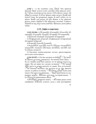 91
Д-242 ( - ). Он отскоблил стену добела. Они приехали
издалека. Маше хочется гулять допоздна. Коля вернулся затем-
но. Учитель посмотрел на нас искоса. Гости наелись досыта. Он
собрал их воедино. И потом закрыли дверь наглухо. Вскоре вер-
нулся и Саша. Их похоронили заживо. Я смогу сделать это за-
просто. Вытри стол насухо. Он весь промок, и ему пришлось
раздеть донага. Изредка к нам приходили охотники. Сгоряча я
накричал на них. Катя слегка ушиблась. Пришлось делать работу
заново.
§ 15. Дефис в наречиях
Д-243 (П-186). 1) По-зимнему, по-осеннему, по-пустому, по-
хорошему, по-плохому, по-моему, по-нашему, по-лошадиному.
2) По-волчьи, по-заячьи, по-медвежьи, по-поросячьи.
3) По-французски, по-русски, по-африкански, по-европейски,
по-свойски, по-братски.
4) В-третьих, в-шестых, в-девятых.
5) Куда-нибудь, куда-либо, куда-то, кой-куда, откуда-нибудь,
откуда-либо, откуда-то, кой-откуда, как-нибудь, как-либо, как-
то, кой-как, почему-то.
6) Как-никак, видимо-невидимо, вот-вот, крепко-накрепко,
долго-долго, всего-навсего.
Д-244 (П-187). 1) Он был настроен по-боевому. — По боево-
му приказу отступать запрещалось. По-зимнему было свежо. —
По его зимнему виду было понятно, что он приехал откуда-то с
севера. Мы все равно все сделаем по-нашему. — По нашему
плану никто не должен выходить из здания. Петь по-птичьему.
— По птичьему инстинкту они полетели на юг. Вас придется
сделать эту работу по-новому. — По новому зданию ходить пока
опасно. Они жили по-старинному. — Пирог приготовлен по ста-
ринному рецепту. Мальчики поступили по-справедливому. —
Его судили по справедливому закону.
2) Во-вторых, прекратите жевать. — Во вторых рядах стояли
новобранцы. В-третьих, встаньте, когда с вами разговаривает
нар. пр.
прил.
пр. прил.
нар. пр.
мест.
нар. пр. прил.
нар. пр. прил.
нар.
пр. прил.
нар. пр. прил.
нар. пр.
нар.
 