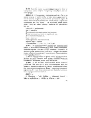 93
П-190. На конец недели у Алексея Владимировича была за-
планирована важная встреча. По пустому пляжу брели две оди-
нокие фигуры.
Д-246 ( - ). 1. Я проснулся в предрассветный час... Где-то из
какого-то дома, из чьей-то трубы выходил дымок, едва различи-
мый в темноте, и прямой, как колонна, дрожащая в мареве. И
никого живого не было, только этот живой дымок, и сердце мое
волновалось, как этот дымок... Так, некоторое время припав
лбом к стеклу, я и побыл наедине с дымом в этот предрассвет-
ный час.
Какого-то — местоимение.
Н.ф. — какой-то
Пост признаки: неопределенное местоимение.
Непост признаки: ед. число, муж. род, род. пад.
Дома (к а к о г о ?) какого-то.
Едва — наречие.
Морф. признаки – неизменяемость.
Наречие меры и степени.
Различимый (в к а к о й с т е п е н и ?) едва.
Д-247 ( - ). 1) Шиповник на вкус оказался чуть кисловат, полон
мякоти, и волосистые семечки было очень легко выплевывать.
Насколько хватало глаз тянулся этот шиповник. Я привстал на
цыпочки, чтобы прикинуть это изобилие, и в просвете кустарника
увидел лобастую голову с дремучими глазками. Медведь коротко
и как-то утробно рявкнул...
2) Мне-то и вовсе ничего не грозит: я лежу высоко на скале.
Медведь разглядел, наконец, меня, вильнул по-заячьи и распла-
стался в беге, забрасывая задние лапы за передние.
Д-248 ( - ). Он выглядел по-богатырски. Саша по-детски
улыбнулся. Они отнеслись к нему по-человечески. Коля по-
прежнему занимался спортом. Он смотрел по-юношески озорно.
Аня поступила по-товарищески. Федор с Максимом оделись по-
дорожному. Его глаза блестели по-вороньи. Он по-бычьи накло-
нился и уперся копытами в землю.
Д-249 ( - ).
а) Освеща´ли — све´т, скова´ла — ко´ванный, тяжело´ —
тя´жесть, неумолка´емо — умо´лкнуть, лоба´стая — ло´б;
сущ.
прил.
 