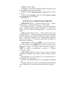 94
б) Ничего, некого, никто;
в) Прикинуть (неполнота действия), припав (неполнота дей-
ствия), привстал (неполнота действия);
г) Мне-то и вовсе ничего не грозит: я лежу высоко на скале.
[ ]: [ ].
И никого живого не было, только этот живой дымок, и сердце
мое волновалось, как этот дымок...
[=], [–] и [– =].
§ 16. Не и ни в отрицательных наречиях
Д-250 (П-191). Откуда — неоткуда, ниоткуда; куда — некуда,
никуда; когда — некогда, никогда; где — негде, нигде.
Гостей ждать неоткуда. — Ниоткуда нет известий. Некуда
идти. — Никуда не поеду. Извини, мне некогда. — Никогда не
говори мне этого. Мне негде переночевать. — Нигде нет ему
покоя.
Д-251 (-). Негде яблоку упасть. — Нигде не было места. Не-
куда было пойти. — Теперь ты никуда не поедешь. Гостей ждать
неоткуда. Ниоткуда нет известий. Мне было некогда починить
кран. — Никогда не говори мне этого. Незачем было останавли-
ваться в этом месте. С этим никак нельзя было поспорить. Я
нисколько не огорчился.
Д-252 (П-192). 1) Нигде не дышится так легко, как на Роди-
не. 2) На чужбине чувствуешь себя путником, которому негде
приклонить голову. 3) Неоткуда ждать утешения, никуда не
тянет. 4) Никак не превозмочь усталости. 5) Ничуть
не хочется уходить.
Д-253 (П-193). Наречия: ничего не хочу, ничуть не боюсь,
нисколько не страшно, негде играть, никак не пойму, неоткуда
взять.
Местоимения: ни за что не берусь, не о чем заботиться, не с
кем дружить, ни у кого не был.
Сходство: под ударением пишется не, в безударном положении
— ни.
Различие: наречие, в отличие от местоимения, всегда пишется
слитно. Между не/ни и местоимением можно вставить предлог.
гл. 2 спр.
гл. 1 спр.
гл. 1 спр.
 