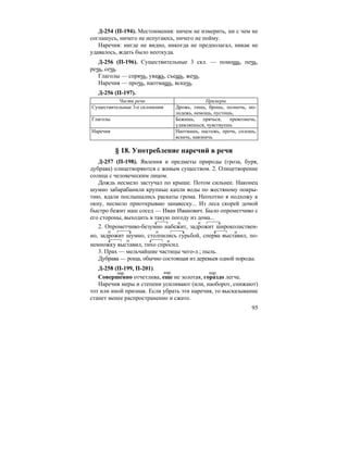 95
Д-254 (П-194). Местоимения: ничем не измерить, ни с чем не
соглашусь, ничего не испугаюсь, ничего не пойму.
Наречия: нигде не видно, никогда не предполагал, никак не
удавалось, ждать было неоткуда.
Д-256 (П-196). Существительные 3 скл. — помощь, печь,
речь, сечь.
Глаголы — спрячь, уважь, съешь, жечь.
Наречия — прочь, наотмашь, вскачь.
Д-256 (П-197).
Части речи Примеры
Существительные 3-е склонения Дрожь, тишь, брошь, полночь, мо-
лодежь, немощь, пустошь,
Глаголы Бежишь, прячься, превозмочь,
удивляешься, чувствуешь
Наречия Наотмашь, настежь, прочь, сплошь,
вскачь, навзничь.
§ 18. Употребление наречий в речи
Д-257 (П-198). Явления и предметы природы (гроза, буря,
дубрава) олицетворяются с живым существом. 2. Олицетворение
солнца с человеческим лицом.
Дождь несмело застучал по крыше. Потом сильнее. Наконец
шумно забарабанили крупные капли воды по жестяному покры-
тию, вдали послышались раскаты грома. Неохотно я подхожу к
окну, несмело приоткрываю занавеску... Из леса скорей домой
быстро бежит наш сосед — Иван Иванович. Было опрометчиво с
его стороны, выходить в такую погоду из дома...
2. Опрометчиво-безумно набежит, задрожит широколиствен-
но, задрожит шумно, столпились гурьбой, сперва выставил, по-
немножку выставил, тихо спросил.
3. Прах — мельчайшие частицы чего-л.; пыль.
Дубрава — роща, обычно состоящая из деревьев одной породы.
Д-258 (П-199, П-201).
Совершенно отчетлива, еще не золотая, гораздо легче.
Наречия меры и степени усиливают (или, наоборот, снижают)
тот или иной признак. Если убрать эти наречия, то высказывание
станет менее распространенно и сжато.
нар. нар. нар.
 