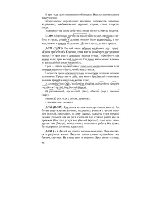 96
В три года село совершенно обнищало. Весьма замечательное
выступление.
Качественное определение: внезапно поражается, невольно
вздрагиваю, необыкновенно звучные, справа, слева, спереди,
сзади.
Указывают на место действия: никак не могу, откуда несутся.
П-200. Морозный, ничем не пахнущий воздух проникал глу-
боко в грудь, отчего и дышать можно было редко-редко, а мо-
жет, можно и совсем не дышать. До того легко, до того просто.
Д-259 (П-203). Весной люди обычно сообщают друг другу:
«Грачи прилетели!» Конечно, грач всегда знаменует наступление
весны. Но грач еще и довольно важная птица. Посмотрите, как
важно ходит грач весной по полю. Он ловко вытаскивает клювом
из распаханной земли насекомых.
Грач — птица прожорливая: довольно много насекомых и их
личинок надо ему съесть, чтобы насытиться.
Гнездятся грачи исключительно на высоких деревьях целыми
колониями. Представьте себе, как много вредителей уничтожит
колония грачей в несколько сотен птиц!
3. а) прилете´ли (ле´т), знамену´ет (зна´мя), посмотри´те (смотр),
гнездя´тся (гне´зда), вреди´телей (вред);
б) распаханной, вредителей (зап.), обычно (нар.), двольно
(нар.);
в) грач (2 скл. м. р.), съесть, деревьях;
г) насытиться, гнезятся.
Д-260 (П-202). Трудиться не покладая рук (очень много). Ра-
ботать спустя рукава (лениво, медленно), учиться с грехом попо-
лам (плохо), схватывать на лету (сразу), надоесть хуже горькой
редьки (сильно), как из рога изобилия (до отвала), расти как на
дрожжах (быстро), уснул как убитый (крепко), одна нога здесь,
другая там (быстро, немедленно), выполнить работу без сучка,
без задоринки (отлично, идеально).
Д-261 ( - ). Людей на улицах видимо-невидимо. Они веселят-
ся и радуются жизни. Людская толпа словно муравейник: все
бегают, суетятся. На улице снег и морозно. Ярко светит солнце,
нар. нар.
нар.
 