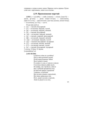 97
отражаясь и играя в окнах домов. Нарядно одеты деревья. Пуши-
стый снег, переливаясь, лежит на их ветвях.
§ 19. Произношение наречий
Д-262 ( — ). [сла´бъ] — слабо, [пло´скъ] — плоско, [вдал’и´] —
вдали, [р’эскъ] — резко [таинс’т’в’ънъ] — таинственно,
[прас’ит’ьл’нъ] — простительно, [дал’шъ] дальше, [пънач’ному]
— по-ночному, [гд’э´тъ] — где-то.
От-ра-жа´в-ший-ся.
о – [ъ] — гласный, безударный.
т – [т] — согласный, твердый, глухой.
р – [р] — согласный, твердый, звонкий.
а – [а] — гласный, безударный.
ж – [ж] — согласный, твердый, звонкий.
а – [а] — гласный, ударный, предударный.
в – [ф] — согласный, твердый, звонкий.
ш – [ш] — согласный, твердый, глухой.
и – [ы] — гласный, безударный, заударный.
й – [j’] — согласный, мягкий, звонкий.
с – [с’] — согласный, мягкий, глухой.
я – [ь] — гласный, безударный, заударный
5 слогов, 12 букв, 12 звуков.
[ътража´фшыj’сь]
Д-263 (П-204).
Созву´чья сло´ва не случа´йны!
Пу´сть свя´зь рече´ний далека´,
В не´й неразга´данные та´йны
Всего´ живо´го языка´.
К слова´м от слов, от мы´ сли к мы´ сли
Сплете´нье ве´рных ри´фм веде´т,
И стро´фы, как гирля´нды, сви´сли
Над глубино´й прозра´чных во´д.
В заве´тной пра´вде отраже´ний
Удво´ены, углублены´
Все´ и´стины земны´ х стремле´ний,
Все´ на´ши пра´ведные сны´ .
Поэ´т, живи´ в волна´х созву´чий,
Лови´ их ра´дость на лету´,
 