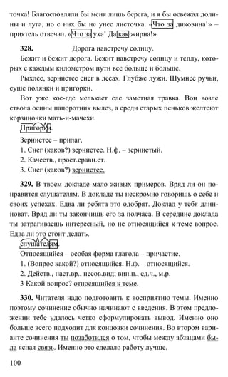 100
точка! Благословляли бы меня лишь берега, и я бы освежал доли-
ны и луга, но с них бы не унес листочка. «Что за диковина!» –
приятель отвечал. «Что за уха! Да как жирна!»
328. Дорога навстречу солнцу.
Бежит и бежит дорога. Бежит навстречу солнцу и теплу, кото-
рых с каждым километром пути все больше и больше.
Рыхлее, зернистее снег в лесах. Глубже лужи. Шумнее ручьи,
суше полянки и пригорки.
Вот уже кое-где мелькает еле заметная травка. Вон возле
ствола осины папоротник вылез, а среди старых пеньков желтеют
корзиночки мать-и-мачехи.
Пригорки.
Зернистее – прилаг.
1. Снег (каков?) зернистее. Н.ф. – зернистый.
2. Качеств., прост.сравн.ст.
3. Снег (каков?) зернистее.
329. В твоем докладе мало живых примеров. Вряд ли он по-
нравится слушателям. В докладе ты нескромно говоришь о себе и
своих успехах. Едва ли ребята это одобрят. Доклад у тебя длин-
новат. Вряд ли ты закончишь его за полчаса. В середине доклада
ты затрагиваешь интересный, но не относящийся к теме вопрос.
Едва ли это стоит делать.
cлушателям.
Относящийся – особая форма глагола – причастие.
1. (Вопрос какой?) относящийся. Н.ф. – относящийся.
2. Действ., наст.вр., несов.вид; вин.п., ед.ч., м.р.
3 Какой вопрос? относящийся к теме.
330. Читателя надо подготовить к восприятию темы. Именно
поэтому сочинение обычно начинают с введения. В этом предло-
жении тебе удалось четко сформулировать вывод. Именно оно
больше всего подходит для концовки сочинения. Во втором вари-
анте сочинения ты позаботился о том, чтобы между абзацами бы-
ла ясная связь. Именно это сделало работу лучше.
 
