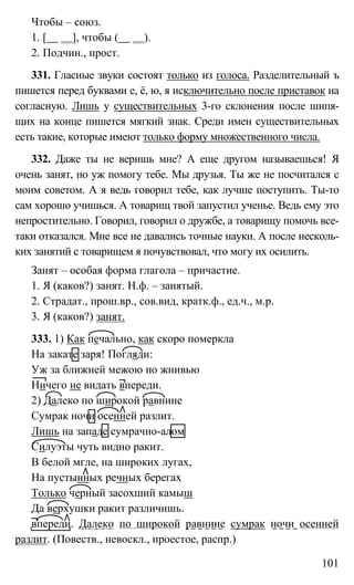 101
Чтобы – союз.
1. [ ], чтобы ( ).
2. Подчин., прост.
331. Гласные звуки состоят только из голоса. Разделительный ъ
пишется перед буквами е, ё, ю, я исключительно после приставок на
согласную. Лишь у существительных 3-го склонения после шипя-
щих на конце пишется мягкий знак. Среди имен существительных
есть такие, которые имеют только форму множественного числа.
332. Даже ты не веришь мне? А еще другом называешься! Я
очень занят, но уж помогу тебе. Мы друзья. Ты же не посчитался с
моим советом. А я ведь говорил тебе, как лучше поступить. Ты-то
сам хорошо учишься. А товарищ твой запустил ученье. Ведь ему это
непростительно. Говорил, говорил о дружбе, а товарищу помочь все-
таки отказался. Мне все не давались точные науки. А после несколь-
ких занятий с товарищем я почувствовал, что могу их осилить.
Занят – особая форма глагола – причастие.
1. Я (каков?) занят. Н.ф. – занятый.
2. Страдат., прош.вр., сов.вид, кратк.ф., ед.ч., м.р.
3. Я (каков?) занят.
333. 1) Как печально, как скоро померкла
На закате заря! Погляди:
Уж за ближней межою по жнивью
Ничего не видать впереди.
2) Далеко по широкой равнине
Сумрак ночи осенней разлит.
Лишь на западе сумрачно-алом
Силуэты чуть видно ракит.
В белой мгле, на широких лугах,
На пустынных речных берегах
Только черный засохший камыш
Да верхушки ракит различишь.
впереди. Далеко по широкой равнине сумрак ночи осенней
разлит. (Повеств., невоскл., проестое, распр.)
 