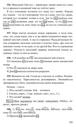 103
336. Мана-река! Она (м.) – кормилица: пашни наши (м.) здесь
(н.) и промысел надежный тоже на этой (м.) реке.
Я (м.) отыскиваю взглядом (н.) нашу (м.) заимку. Каждая
(м.) заимка – это (м.) повторение того (м.) дома, того (м.) двора,
который (м.) содержит хозяин в селе. Так (н.) же срублен дом,
так (н.) же загорожен двор, тот (м.) же навес, те (м.) же сени,
даже наличники на доме такие (м.) же, но все (м.) меньших раз-
меров.
337. Море иногда мелькало между деревьями, и тогда каза-
лось, что, уходя вдаль, оно в то же время подымается вверх спо-
койной могучей стеной. А мы-то старались! Рассудительным ба-
сом уговаривал мальчика господин в золотых очках, при этом он
наклонял голову то на один, то на другой бок. Кто-то угрожающе
зашипел. Откуда-то вылезший дворник поместился позади са-
довника. Сразу-то мне не понять.
338. 1) Я полюбил все то, чем восхищался мой учитель.
2) Слышалась то музыка волн, то звонкая песня неизвестной
птицы.
3) Что-то зашумело во дворе дома.
4) Дом-то оказался полностью разрушен.
339. Вскипяти-ка чай. Сходи-ка в магазин за хлебом. Почини-
ка выключатель. Перестаньте-ка разговаривать. Начинайте-ка
тренироваться. Петя, задумайся-ка над своим поведением.
Почини – глагол.
1. (Что сделай?) почини. Н.ф. – починить.
2. Сов.вид, перех., 2 спр.; повелит, накл., ед.ч., 2 л.
3. Что сделай? почини.
Пусть Петя задумается над своим .поведением. (Побуд., не-
воскл., простое, распр.)
340. 1) Кое-что, кого-то, чему-нибудь, кое-кого, чего-либо,
кому-то, что-либо, кем-нибудь.
2) Приходи-ка, принимайте-ка.
мест.
 