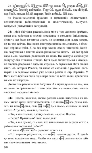 104
3) По-прежнему, кое-куда, кое-где, когда-то, откуда-либо, по-
весеннему, крепко-накрепко, в-пятых, куда-нибудь, где-нибудь,
где-либо, откуда-то, во-первых, мало-помалу, кое-как.
4) Русско-немецкий (русский и немецкий), общественно-
политический (общественный и политический), выпукло-
вогнутый (выпуклый и вогнутый).
341. Моя бабушка рассказывала мне о том далеком времени,
когда она работала в глухой деревушке в сельской библиотеке.
«Книг у нас было не так уж много, но ценились они на вес золота,
не то что сейчас. Все наше книгохранилище помещалось в боль-
шой горнице избы. Я до сих пор помню своих читателей. Катю-
ша, закутанная в платок, очень редко могла читать – ей все время
надо было помогать родителям на поле. Но каждую свободную
минутку она отдавала чтению. Катя была мечтательная и особен-
но любила рассказы о дальних странах. А серьезный Петя любил
книги об истории России, он начал со сказаний о русских бога-
тырях и в седьмом классе уже осилил роман «Петр Первый». У
Пети и его братьев была одна пара сапог на всех, и они прибегали
ко мне по очереди».
Долго еще рассказывала бабушка. А я призадумался о том, как
же мало по сравнению с этими ребятами мы ценим свои много-
численые нарядные книжки.
342. Власов, конечно, своим ростом очень выделялся на на-
шем этаже среди шестиклассников. Но никто бы все равно гла-
зеть на него не стал, если бы он не был самым сильным во всей
школе. А тут все, конечно, глазели.
– Ты, я так слышал, двойку схватил, – сказал Власов.
– Верно! Правильно! Было такое дело!
– Ты, я так думаю, слышал, что наша школа на первом месте в
районе по спортивной работе?
– Слышал! А как же! – радостно ответил я.
– Это хорошо, разумеется, что ты не падаешь духом. Но двой-
ку твою исправлять надо. Чтобы вся школа не сползла из-за тебя
вниз по спортивным показателям.
 
