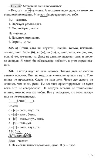 105
– Еще бы! Можете на меня положиться!
– Нет, сам ты не сумеешь. А выходить надо, друг, из этого по-
стыдного положения. Мне вот и поручено помочь тебе.
Бы – частица.
1. Образует условн.накл.
2. Формообраз., неизм.
Не – частица.
1. Доп.знач. отрицания.
2. Отриц., неизм.
343. а) Почти, едва ли, неужели, именно, только, исключи-
тельно, даже. б) Бы (б), же (ж), ли (ль), и, даже, ведь, все, уж, вот,
вон. в) -то, все-таки, -ка. Даже не слышно шелеста травы и шоро-
ха листьев. Я хотел бы обязательно победить в этом соревнова-
нии.
344. В поход идут не пять человек. Только двое не смогли
явиться вовремя. Они, не отдохнув, снова двинулись в путь. Тро-
пинка не проложена. Слева не наш дом. Через лес дорога не
длиннее, чем вдоль реки. Ты все-таки ориентируешься не хуже
всех. Это не северо-запад. На подруге сегодня не темно-синее
платье, которое она так любит. Все утверждают, что сосед посту-
пил не по-товарищески.
[ ], что ( ).
Со-сед
с – [с] – согл., глух., тв.
о – [а] – глас., безуд.
с – [с'] – согл., глух., мягк.
е – [э] – глас., уд.
д – [т] – согл., глух., тв.
5 б., 5 зв.
По-товарищески.
Двое – числит.
1. Не смогли явиться (сколько?) двое. Н.ф. – двое.
 