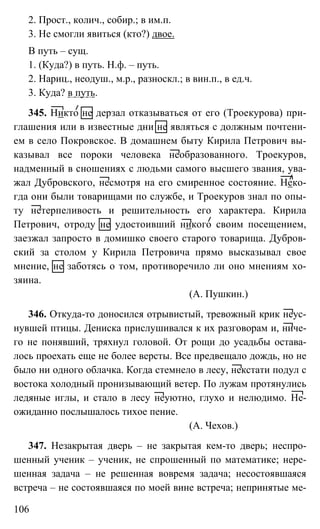 106
2. Прост., колич., собир.; в им.п.
3. Не смогли явиться (кто?) двое.
В путь – сущ.
1. (Куда?) в путь. Н.ф. – путь.
2. Нариц., неодуш., м.р., разноскл.; в вин.п., в ед.ч.
3. Куда? в путь.
345. Никто не дерзал отказываться от его (Троекурова) при-
глашения или в известные дни не являться с должным почтени-
ем в село Покровское. В домашнем быту Кирила Петрович вы-
казывал все пороки человека необразованного. Троекуров,
надменный в сношениях с людьми самого высшего звания, ува-
жал Дубровского, несмотря на его смиренное состояние. Неко-
гда они были товарищами по службе, и Троекуров знал по опы-
ту нетерпеливость и решительность его характера. Кирила
Петрович, отроду не удостоивший никого своим посещением,
заезжал запросто в домишко своего старого товарища. Дубров-
ский за столом у Кирила Петровича прямо высказывал свое
мнение, не заботясь о том, противоречило ли оно мнениям хо-
зяина.
(А. Пушкин.)
346. Откуда-то доносился отрывистый, тревожный крик неус-
нувшей птицы. Дениска прислушивался к их разговорам и, ниче-
го не понявший, тряхнул головой. От рощи до усадьбы остава-
лось проехать еще не более версты. Все предвещало дождь, но не
было ни одного облачка. Когда стемнело в лесу, некстати подул с
востока холодный пронизывающий ветер. По лужам протянулись
ледяные иглы, и стало в лесу неуютно, глухо и нелюдимо. Не-
ожиданно послышалось тихое пение.
(А. Чехов.)
347. Незакрытая дверь – не закрытая кем-то дверь; неспро-
шенный ученик – ученик, не спрошенный по математике; нере-
шенная задача – не решенная вовремя задача; несостоявшаяся
встреча – не состоявшаяся по моей вине встреча; непринятые ме-
 