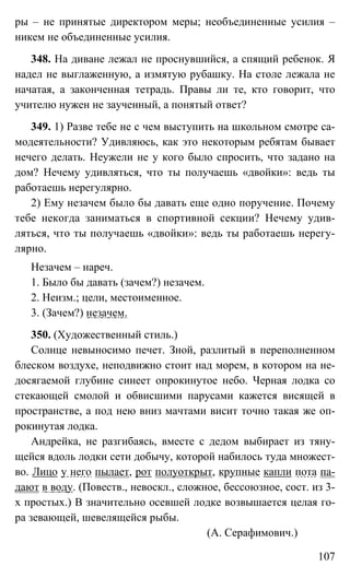 107
ры – не принятые директором меры; необъединенные усилия –
никем не объединенные усилия.
348. На диване лежал не проснувшийся, а спящий ребенок. Я
надел не выглаженную, а измятую рубашку. На столе лежала не
начатая, а законченная тетрадь. Правы ли те, кто говорит, что
учителю нужен не заученный, а понятый ответ?
349. 1) Разве тебе не с чем выступить на школьном смотре са-
модеятельности? Удивляюсь, как это некоторым ребятам бывает
нечего делать. Неужели не у кого было спросить, что задано на
дом? Нечему удивляться, что ты получаешь «двойки»: ведь ты
работаешь нерегулярно.
2) Ему незачем было бы давать еще одно поручение. Почему
тебе некогда заниматься в спортивной секции? Нечему удив-
ляться, что ты получаешь «двойки»: ведь ты работаешь нерегу-
лярно.
Незачем – нареч.
1. Было бы давать (зачем?) незачем.
2. Неизм.; цели, местоименное.
3. (Зачем?) незачем.
350. (Художественный стиль.)
Солнце невыносимо печет. Зной, разлитый в переполненном
блеском воздухе, неподвижно стоит над морем, в котором на не-
досягаемой глубине синеет опрокинутое небо. Черная лодка со
стекающей смолой и обвисшими парусами кажется висящей в
пространстве, а под нею вниз мачтами висит точно такая же оп-
рокинутая лодка.
Андрейка, не разгибаясь, вместе с дедом выбирает из тяну-
щейся вдоль лодки сети добычу, которой набилось туда множест-
во. Лицо у него пылает, рот полуоткрыт, крупные капли пота па-
дают в воду. (Повеств., невоскл., сложное, бессоюзное, сост. из 3-
х простых.) В значительно осевшей лодке возвышается целая го-
ра зевающей, шевелящейся рыбы.
(А. Серафимович.)
 