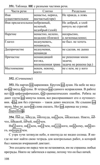 108
351. Таблица. НЕ с разными частями речи.
Части речи Слитно Раздельно
Имя
существительное
ненастье, неряха,
несчастье(горе)
Не правда, а ложь
Имя прилагательное небрежный,
нелепый,
недобрый (злой)
Не добрый, а злой
ничуть не строгий
Наречие ненастно, нелепо,
недалеко (близко)
несерьезно,
а легкомысленно;
Глагол недоумевать,
ненавидеть,
не был. не хотеть
Деепричастие недоумевая,
ненавидя
не сделав, не дыша
Причастие ненавидящий
взгляд,
нескошенная трава
не решенная мною
задача;
задача не решена (кр.)
Местоимение некем, некому,
некто
не с кем, не у кого
352. (Сочинение)
353. На партах ни царапинки. Кругом ни души. На небе не вид-
но ни звезд, ни луны. В тетради ни единого исправления. В работе
нет ни орфографических, ни грамматических ошибок. Ребята не
дают гостю ни минуты покоя, все расспрашивают его о путешест-
вии. «Ни дня без строчки» – таков девиз писателя. Не слышно ни
звука. Мне не дали ни слова сказать. Нет ни деревца на улице.
Царапинки.
354. Нигде, никуда, ниоткуда, ни с кем, нисколько. Никто, ни-
что, никакой, ничей, ни о чем.
Ни у кого, ни с кем, ни о чем, ни для кого, ни к кому, ни в ко-
го, ни перед чем.
С утра тучи затянули небо, и ниоткуда не видно солнца. Я ни-
где не мог найти свою тетрадь для контрольных работ, в которой
был написан вчерашний диктант.
Эти солдаты ни перед чем не остановятся, им не страшны любые
преграды. Никто не заботился о щенке, потому что он был ничей.
 