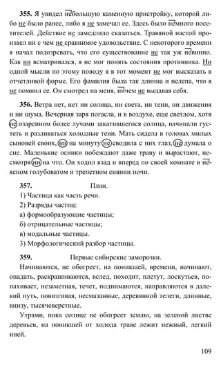 109
355. Я увидел небольшую каменную пристройку, которой ли-
бо не было ранее, либо я не замечал ее. Здесь было немного посе-
тителей. Действие не замедлило сказаться. Травяной настой про-
извел ни с чем не сравнимое удовольствие. С некоторого времени
я начал подозревать, что его существование не так уж невинно.
Как ни всматривался, я не мог понять состояния противника. Ни
одной мысли по этому поводу я в тот момент не мог высказать в
отчетливой форме. Его фамилия была так длинна и нелепа, что я
не помнил ее. Он смотрел на меня, ничем не выдавая себя.
356. Ветра нет, нет ни солнца, ни света, ни тени, ни движения
и ни шума. Вечерняя заря погасла, и в воздухе, еще светлом, хотя
не озаренном более лучами закатившегося солнца, начинали гус-
теть и разливаться холодные тени. Мать сидела в головах милых
сыновей своих, ни на минуту не сводила с них глаз, не думала о
сне. Маленькие осинки побеждают даже траву и вырастают, не-
смотря ни на что. Он ходил взад и вперед по своей комнате в не-
ясном голубоватом и трепетном сиянии ночи.
357. План.
1) Частица как часть речи.
2) Разряды частиц:
а) формообразующие частицы;
б) отрицательные частицы;
в) модальные частицы.
3) Морфологический разбор частицы.
359. Первые сибирские заморозки.
Начинаются, не обогреет, на поникшей, времени, начинают,
опадать, раскрашиваются, вслед, походит, плетут, лоскутьев, по-
пахивает, незаметная, течет, поднимаются, направляются в дале-
кий путь, повизгивая, несмазанные, деревянной телеги, длинные,
внизу, тысячеверстные.
Утрами, пока солнце не обогреет землю, на зеленой листве
деревьев, на поникшей от холода траве лежит нежный, легкий
иней.
 