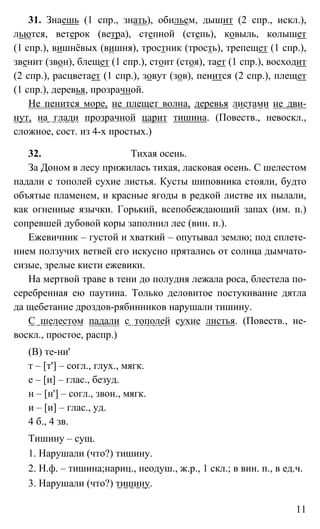 11
31. Знаешь (1 спр., знать), обильем, дышит (2 спр., искл.),
льются, ветерок (ветра), степной (степь), ковыль, колышет
(1 спр.), вишнёвых (вишня), тростник (трость), трепещет (1 спр.),
звенит (звон), блещет (1 спр.), стоит (стоя), тает (1 спр.), восходит
(2 спр.), расцветает (1 спр.), зовут (зов), пенится (2 спр.), плещет
(1 спр.), деревья, прозрачной.
Не пенится море, не плещет волна, деревья листами не дви-
нут, на глади прозрачной царит тишина. (Повеств., невоскл.,
сложное, сост. из 4-х простых.)
32. Тихая осень.
За Доном в лесу прижилась тихая, ласковая осень. С шелестом
падали с тополей сухие листья. Кусты шиповника стояли, будто
объятые пламенем, и красные ягоды в редкой листве их пылали,
как огненные язычки. Горький, всепобеждающий запах (им. п.)
сопревшей дубовой коры заполнил лес (вин. п.).
Ежевичник – густой и хваткий – опутывал землю; под сплете-
нием ползучих ветвей его искусно прятались от солнца дымчато-
сизые, зрелые кисти ежевики.
На мертвой траве в тени до полудня лежала роса, блестела по-
серебренная ею паутина. Только деловитое постукивание дятла
да щебетание дроздов-рябинников нарушали тишину.
С шелестом падали с тополей сухие листья. (Повеств., не-
воскл., простое, распр.)
(В) те-ни'
т – [т'] – согл., глух., мягк.
е – [и] – глас., безуд.
н – [н'] – согл., звон., мягк.
и – [и] – глас., уд.
4 б., 4 зв.
Тишину – сущ.
1. Нарушали (что?) тишину.
2. Н.ф. – тишина;нариц., неодуш., ж.р., 1 скл.; в вин. п., в ед.ч.
3. Нарушали (что?) тишину.
 
