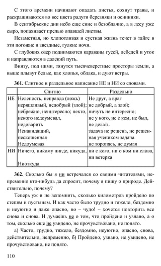 110
С этого времени начинают опадать листья, сохнут травы, и
раскрашиваются во все цвета радуги березняки и осинники.
В сентябрьские дни небо еще сине и безоблачно, а в лесу уже
сыро, попахивает прелью опавшей листвы.
Незаметная, но хлопотливая и суетная жизнь течет в тайге в
эти погожие и звездные, гулкие ночи.
С глубоких озер поднимаются караваны гусей, лебедей и уток
и направляются в далекий путь.
Внизу, под ними, тянутся тысячеверстные просторы земли, а
выше плывут белые, как хлопья, облака, и дуют ветры.
361. Слитное и раздельное написание НЕ и НИ со словами.
Слитно Раздельно
НЕ Нелепость, неправда (ложь)
неряшливый, недобрый (злой);
небрежно, неинтересно; некто,
некого недоумевал,
недоварить
Не друг, а враг
не добрый, а злой;
ничуть не интересно;
не у кого, не с кем, не был,
не делать
Ненавидящий,
нескошенная
задача не решена, не решен-
ная учеником задача
Недоумевая не торопясь, не думая
НИ Ничего, никому нигде, никуда, ни с кого, ни о ком ни слова,
ни ветерка
Ниоткуда
362. Сколько бы я ни встречался со своими читателями, не-
пременно кто-нибудь да спросит, почему я пишу о природе. Дей-
ствительно, почему?
Теперь уж и не вспомнить, сколько километров пройдено по
степям и пустыням. И как часто было трудно и тяжело, бездомно
и неуютно и даже опасно, но – чудо! – хочется повторить все
снова и снова. И думаешь не о том, что пройдено и узнано, а о
том, сколько еще не увидено, не прочувствовано, не понято.
а) Часто, трудно, тяжело, бездомно, неуютно, опасно, снова,
действительно, непременно, б) Пройдено, узнано, не увидено, не
прочувствовано, не понято.
 