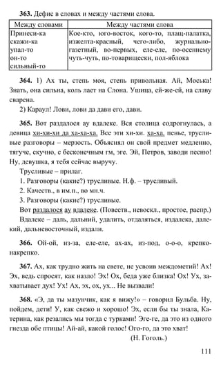 111
363. Дефис в словах и между частями слова.
Между словами Между частями слова
Принеси-ка
скажи-ка
упал-то
он-то
сильный-то
Кое-кто, юго-восток, кого-то, плащ-палатка,
изжелта-красный, чего-либо, журнально-
газетный, во-первых, еле-еле, по-осеннему
чуть-чуть, по-товарищески, пол-яблока
364. 1) Ах ты, степь моя, степь привольная. Ай, Моська!
Знать, она сильна, коль лает на Слона. Ушица, ей-же-ей, на славу
сварена.
2) Караул! Лови, лови да дави его, дави.
365. Вот раздалося ау вдалеке. Вся столица содрогнулась, а
девица хи-хи-хи да ха-ха-ха. Все эти хи-хи. ха-ха. пенье, трусли-
вые разговоры – мерзость. Объяснял он свой предмет медленно,
тягуче, скучно, с бесконечным гм, эге. Эй, Петров, заводи песню!
Ну, девушка, я тебя сейчас выручу.
Трусливые – прилаг.
1. Разговоры (какие?) трусливые. Н.ф. – трусливый.
2. Качеств., в им.п., во мн.ч.
3. Разговоры (какие?) трусливые.
Вот раздалося ау вдалеке. (Повеств., невоскл., простое, распр.)
Вдалеке – даль, дальний, удалить, отдаляться, издалека, дале-
кий, дальневосточный, издали.
366. Ой-ой, из-за, еле-еле, ах-ах, из-под, о-о-о, крепко-
накрепко.
367. Ах, как трудно жить на свете, не усвоив междометий! Ах!
Эх, ведь спросят, как назло! Эх! Ох, беда уже близка! Ох! Ух, за-
хватывает дух! Ух! Ах, эх, ох, ух... Не вызвали!
368. «Э, да ты мазунчик, как я вижу!» – говорил Бульба. Ну,
пойдем, дети! У, как свежо и хорошо! Эх, если бы ты знала, Ка-
терина, как резались мы тогда с турками! Эге-ге, да это из одного
гнезда обе птицы! Ай-ай, какой голос! Ого-го, да это хват!
(Н. Гоголь.)
 